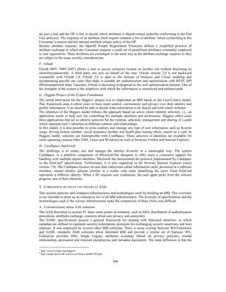 are just a hint and the OP is free to decide which attributes it should release (possibly conforming to the End
User policies). The response of an attribute fetch request contains a list of attribute values conforming to the
Consumer’s request and the internal attribute release policy of the OP.
Besides attribute requests, the OpenID Simple Registration Extension defines a simplified protocol of
attribute exchange in which the Consumer requests a small set of predefined attributes commonly employed
in user registration. These attributes are exchanged in the same way as the attribute exchange requests so they
are subject to the same security considerations.
F. OAuth
OAuth (RFC 5849 2007) allows a user to access resources located on another site without disclosing its
identifiers/passwords. A third party site acts on behalf of the user. OAuth version 2.0 is not backward
compatible with OAuth 1.0. OAuth 2.0 is open to the domain of business and Cloud, enabling and
incorporating specific use cases that make it suitable for authentication and authorization with REST API
(REpresentational State Transfer). OAuth is becoming widespread in the web authentication domain. One of
the strengths of the system is the simplicity with which the information is centralized and authenticated.
G. Higgins Project of the Eclipse Foundation
The initial motivation for the Higgins3 project was to implement an IdM based on the User-Centric model.
This framework aims to allow users to have more control, convenience and privacy over their identity and
profile information. User should be able to decide what information to be shared and with which websites.
The identities of the Higgins model follows the approach based on active client (identity selector), i.e., an
application needs to help user for controlling his multiple identities and preferences. Higgins offers users
three applications that act as identity selectors for the creation, selection, management and sharing of i-cards
which represent user’s identities in different contexts and relationships.
In this model, it is also possible to cross contexts and manage any type of user information such as favorite
songs, driving license number, social insurance number and health plan among others, stored on a card. In
Higgins model, selectors are interoperable with CardSpace. These selectors of identities are available for
some operating systems (Mac OSX, Linux and Windows) as well as browsers Firefox and Internet Explorer.
H. CardSpace (InfoCard)
The challenge is to create, use and manage the identity diversity in a meaningful way. The system
CardSpace, is a platform component of Microsoft.Net designed to offer users a consistent support for
handling with multiple digital identities. Microsoft has documented the protocol implemented by Cardspace
in the InfoCard4 specification. Furthermore, it is also supported in the browser Internet Explorer (since
version 7.0). The Cardspace focuses on user data collections called information cards, presented in a software
interface, named identity selector (similar to a wallet with cards identifying the user). Each InfoCard
represents a different identity. When a SP requests user credentials, the user agent picks from the selector
program, one of their identities.
V. COMPARISON BETWEEN THE DIFFERENT AAIS
This section analyzes and compares infrastructures and technologies used for building an IdM. This overview
is not intended to draw up an exhaustive list of all IdM infrastructures. The diversity of specifications and the
terminologies used in the various infrastructures make the comparison of these IAAs very difficult.
A. Considerations about AAIs solutions
The AAIs described in section IV share some points in common, such as SSO, distribution of authentication
procedures, attributes exchange, concerns about user privacy and anonymity.
The SAML specifications present a general framework for dealing with federated identities, in which
metadata are defined to represent security information, protocols for exchanging security assertions and trust
relations. It was employed by several other IdM solutions. There is some overlap between WS-Federation
and SAML standards. Both solutions allow federated IdM and provide a similar set of features. WSFederation provides SSO, Single Logout, attributes exchange (based on privacy policies), trusted
relationships, permanent and transient pseudonyms and metadata documents. The main difference is that the
3
4

http://www.eclipse.org/higgins/
http://msdn.microsoft.com/en-us/library/aa480189.aspx

209

 