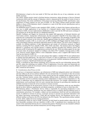 WS-Federation is based on the trust model of WS-Trust and allows the use of any credentials, not only
SAML assertions.
The Liberty Alliance project aimed to facilitate business interactions, taking advantage of Service Oriented
Architecture (SOA) and the concept of federation, which is characterized by the notion of circles of trust in
the specifications. One of the contributions of this project was having influenced SAML specifications, many
suggestions of Liberty Alliance are now part of SAML 2.0. The Liberty Alliance project provides similar
features to those of WS-Federation which is founded on a stack of all Web services specifications such as
WS-Trust and WS-Policy.
The Shibboleth project is based on open standards (XML, SAML), it inherits their features and provides an
easy way to enable applications to use facilities of a federated identity model. Several functionalities
specified in SAML 2.0 were implemented in Shibboleth in order to provide the SSO and secure exchange of
user attributes for all SPs that take part of a Shibboleth federation.
OpenID, CardSpace and Higgins are frameworks that support IdM approaches of federated identities and
User-Centric controls. Among these infrastructures, the best succeeded is OpenID. It has been widely used,
especially due to partnership with companies offering Web 2.0 applications. One advantage of OpenID is that
it does not require software on the client side. OpenID approach adopts the identity model based on address.
This identifier is usually a URL or, in some cases, an XRI. CardSpace and Higgins adopt the model of active
client (with Identity Selector) and identity approaches based on cards (tokens). The active client of Higgins is
available for different platforms of data representation and accepts all well-known protocols to digital
identities, including WS-Trust, OpenID, SAML, XDI, LDAP, and others. The literature shows that Higgins
approach is considered more flexible because it supports identities provided from different sources and
prevents an IdP of tracking the SPs (applications) accessed by the user. While providing support for any type
of security token, the protocols adopted in CardSpace only follow WS-* standards, focusing mainly on WSTrust. However, project Higgins follows a more independent solution, since it supports IdPs based on WSTrust but also based on SAML 2.0.
OAuth comes from the social web; it is an open protocol that supplies a standard API for user authentication
in desktop and Web applications. The main goal of OAuth is to allow an application to be authenticated to
another "on behalf of a user" without needing access to his password. It defines mechanisms for granting user
accesses to resources. OpenID and OAuth can work together.
SAML is considered an open identity technology, but its previous need for trust relationships between IdPs
and SPs, makes this technology not scalable to Web 2.0 applications. Given this, open trust frameworks are
being developed to enable the Government websites and applications to accept credentials issued by different
IdPs, commercial and academic.
B. Considerations about Privacy in IAAs
The privacy is of paramount importance, any infrastructure of IdM must adequately protect user information
and must adhere to the privacy policies defined to the user personal data. It is necessary to take into account
that federated IdM becomes a crucial task in large systems and also the multiples threats against privacy of
user data. Federated identity systems often manipulate different kinds of identifiers in different contexts.
Such identifiers can have an absolute meaning (context independent) or relative (context dependent) [7]. The
privacy in federations may be emphasized with minimal data disclosure. For example, authentications and
authorizations can be performed with LoA and a minimal data disclosure by providing only identifiers and
attributes necessary to ensure the service execution or resource accesses.
An important technique for the preservation of privacy is the use of pseudonyms, which are user identifiers
that do not allow inferences regarding the real identity, properties, or attributes of users to whom they refer.
WS-Federation defines a Pseudonyms Service which is responsible for associating pseudonyms to user
identities. In WS-Federation, pseudonym may have different levels of volatility allowing different levels of
customization and privacy. For example, a subject can have pseudonyms which last only one authentication
session. In addition to increase its privacy, it prevents services to associate any persistent information with
the subject (preventing customization). Unlike IdP and Attribute Service, the Pseudonym Service uses a
different interface not based on the STS, but defined in the WS-Transfer. This specification defines methods
to create, delete, update and access existing pseudonyms.
The pseudonyms which are used in SAML Assertions are built based on pseudo-random values that do not
have discernible correlation with user identifiers in IdPs or SPs. A pseudonym has a meaning only in the
context of the relationship between the two communicating parties. Pseudonyms are also intended to difficult
the association between users and their transactions (services being accessed).
210

 