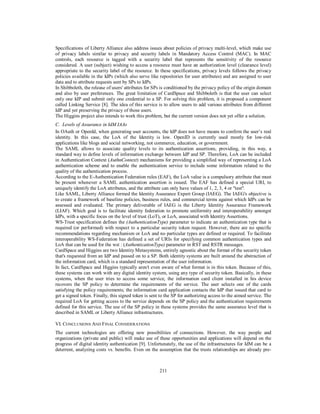 Specifications of Liberty Alliance also address issues about policies of privacy multi-level, which make use
of privacy labels similar to privacy and security labels in Mandatory Access Control (MAC). In MAC
controls, each resource is tagged with a security label that represents the sensitivity of the resource
considered. A user (subject) wishing to access a resource must have an authorization level (clearance level)
appropriate to the security label of the resource. In these specifications, privacy levels follows the privacy
policies available in the IdPs (which also serve like repositories for user attributes) and are assigned to user
data and to attribute requests sent by SPs to IdPs.
In Shibboleth, the release of users' attributes for SPs is conditioned by the privacy policy of the origin domain
and also by user preferences. The great limitation of CardSpace and Shibboleth is that the user can select
only one IdP and submit only one credential to a SP. For solving this problem, it is proposed a component
called Linking Service [8]. The idea of this service is to allow users to add various attributes from different
IdP and yet preserving the privacy of those users.
The Higgins project also intends to work this problem, but the current version does not yet offer a solution.
C. Levels of Assurance in IdM IAAs
In OAuth or OpenId, when generating user accounts, the IdP does not have means to confirm the user’s real
identity. In this case, the LoA of the Identity is low. OpenID is currently used mostly for low-risk
applications like blogs and social networking, not commerce, education, or government.
The SAML allows to associate quality levels to its authentication assertions, providing, in this way, a
standard way to define levels of information exchange between IdP and SP. Therefore, LoA can be included
in Authentication Context (AuthnContext) mechanisms for providing a simplified way of representing a LoA
authentication scheme and to enable the authentication service to include some information related to the
quality of the authentication process.
According to the E-Authentication Federation rules (EAF), the LoA value is a compulsory attribute that must
be present whenever a SAML authentication assertion is issued. The EAF has defined a special URI, to
uniquely identify the LoA attributes, and the attribute can only have values of 1, 2, 3, 4 or "test".
Like SAML, Liberty Alliance formed the Identity Assurance Expert Group (IAEG). The IAEG's objective is
to create a framework of baseline policies, business rules, and commercial terms against which IdPs can be
assessed and evaluated. The primary deliverable of IAEG is the Liberty Identity Assurance Framework
(LIAF). Which goal is to facilitate identity federation to promote uniformity and interoperability amongst
IdPs, with a specific focus on the level of trust (LoT), or LoA, associated with Identity Assertions.
WS-Trust specification defines the (AuthenticationType) parameter to indicate an authentication type that is
required (or performed) with respect to a particular security token request. However, there are no specific
recommendations regarding mechanism or LoA and no particular types are defined or required. To facilitate
interoperability WS-Federation has defined a set of URIs for specifying common authentication types and
LoA that can be used for the wst : (AuthenticationType) parameter in RST and RSTR messages.
CardSpace and Higgins are two Identity Metasystems, entirely agnostic about the format of the security token
that's requested from an IdP and passed on to a SP. Both identity systems are built around the abstraction of
the information card, which is a standard representation of the user information.
In fact, CardSpace and Higgins typically aren't even aware of what format is in this token. Because of this,
these systems can work with any digital identity system, using any type of security token. Basically, in these
systems, when the user tries to access some service, the information card client installed in his device
recovers the SP policy to determine the requirements of the service. The user selects one of the cards
satisfying the policy requirements; the information card application contacts the IdP that issued that card to
get a signed token. Finally, this signed token is sent to the SP for authorizing access to the aimed service. The
required LoA for getting access to the service depends on the SP policy and the authentication requirements
defined for this service. The use of the SP policy in these systems provides the same assurance level that is
described in SAML or Liberty Alliance infrastructures.
VI. CONCLUSIONS AND FINAL CONSIDERATIONS
The current technologies are offering new possibilities of connections. However, the way people and
organizations (private and public) will make use of these opportunities and applications will depend on the
progress of digital identity authentication [9]. Unfortunately, the use of the infrastructures for IdM can be a
deterrent, analyzing costs vs. benefits. Even on the assumption that the trusts relationships are already pre-

211

 