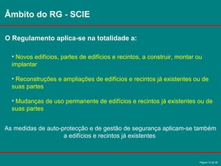Página 10 de 38
Âmbito do RG - SCIE
O Regulamento aplica-se na totalidade a:
• Novos edifícios, partes de edifícios e recintos, a construir, montar ou
implantar
• Reconstruções e ampliações de edifícios e recintos já existentes ou de
suas partes
• Mudanças de uso permanente de edifícios e recintos já existentes ou de
suas partes
As medidas de auto-protecção e de gestão de segurança aplicam-se também
a edifícios e recintos já existentes
 
