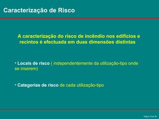 Página 16 de 38
Caracterização de Risco
A caracterização do risco de incêndio nos edifícios e
recintos é efectuada em duas dimensões distintas
• Locais de risco ( independentemente da utilização-tipo onde
se inserem)
• Categorias de risco de cada utilização-tipo
 