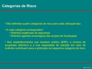 Página 18 de 38
Categorias de Risco
• São definidas quatro categorias de risco para cada utilização-tipo
• A cada categoria correspondem:
• Distintas exigências de segurança
• Distintos agentes encarregues das acções de fiscalização
• Nos estabelecimentos que recebem público (ERP), o número de
ocupantes (efectivo) e a sua capacidade de reacção em caso de
incêndio contribuem para a atribuição da respectiva categoria de risco.
 