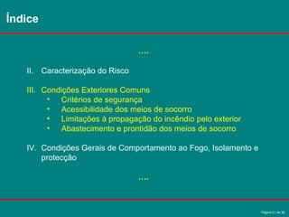 Página 21 de 38
Índice
….
II. Caracterização do Risco
III. Condições Exteriores Comuns
• Critérios de segurança
• Acessibilidade dos meios de socorro
• Limitações à propagação do incêndio pelo exterior
• Abastecimento e prontidão dos meios de socorro
IV. Condições Gerais de Comportamento ao Fogo, Isolamento e
protecção
….
 