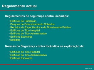 Página 3 de 38
Regulamento actual
Regulamentos de segurança contra incêndios:
• Edifícios de Habitação
• Parques de Estacionamento Cobertos
• Recintos de Espectáculos e de Divertimento Público
• Edifícios do Tipo Hospital
• Edifícios do Tipo Administrativo
• Edifícios Escolares
• Estádios
Normas de Segurança contra Incêndios na exploração de:
• Edifícios do Tipo Hospital
• Edifícios do Tipo Administrativo
• Edifícios Escolares
 