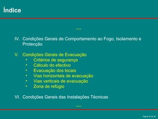 Página 32 de 38
….
IV. Condições Gerais de Comportamento ao Fogo, Isolamento e
Protecção
V. Condições Gerais de Evacuação
• Critérios de segurança
• Cálculo do efectivo
• Evacuação dos locais
• Vias horizontais de evacuação
• Vias verticais de evacuação
• Zona de refúgio
VI. Condições Gerais das Instalações Técnicas
….
Índice
 