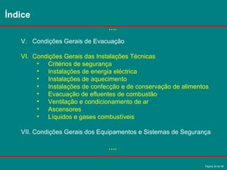Página 34 de 38
V. Condições Gerais de Evacuação
VI. Condições Gerais das Instalações Técnicas
• Critérios de segurança
• Instalações de energia eléctrica
• Instalações de aquecimento
• Instalações de confecção e de conservação de alimentos
• Evacuação de efluentes de combustão
• Ventilação e condicionamento de ar
• Ascensores
• Líquidos e gases combustíveis
VII. Condições Gerais dos Equipamentos e Sistemas de Segurança
Índice
….
….
 