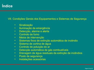 Página 35 de 38
VII. Condições Gerais dos Equipamentos e Sistemas de Segurança
• Sinalização
• Iluminação de emergência
• Detecção, alarme e alerta
• Controlo de fumo
• Meios de intervenção
• Sistemas fixos de extinção automática de incêndio
• Sistema de cortina de água
• Controlo de poluição do ar
• Detecção automática de gás combustíveis
• Drenagem de água residuais da extinção de incêndios
• Posto de segurança
• Instalações acessórias
Índice
 