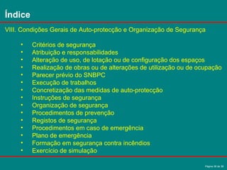 Página 36 de 38
VIII. Condições Gerais de Auto-protecção e Organização de Segurança
• Critérios de segurança
• Atribuição e responsabilidades
• Alteração de uso, de lotação ou de configuração dos espaços
• Realização de obras ou de alterações de utilização ou de ocupação
• Parecer prévio do SNBPC
• Execução de trabalhos
• Concretização das medidas de auto-protecção
• Instruções de segurança
• Organização de segurança
• Procedimentos de prevenção
• Registos de segurança
• Procedimentos em caso de emergência
• Plano de emergência
• Formação em segurança contra incêndios
• Exercício de simulação
Índice
 