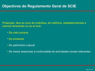 Página 6 de 38
Objectivos do Regulamento Geral de SCIE
Protecção, face ao risco de incêndios, em edifícios, estabelecimentos e
recintos itinerantes ou ao ar livre:
• Da vida humana
• Do ambiente
• Do património cultural
• De meios essenciais à continuidade de actividades sociais relevantes
 