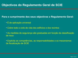 Página 7 de 38
Objectivos do Regulamento Geral de SCIE
Para o cumprimento dos seus objectivos o Regulamento Geral:
• É de aplicação universal
• Cobre todo o ciclo de vida dos edifícios e dos recintos
• As medidas de segurança são graduadas em função da classificação
de risco
• Explicita as competências, as responsabilidades e os mecanismos
de fiscalização de SCIE
 