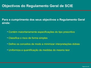 Página 8 de 38
Objectivos do Regulamento Geral de SCIE
Para o cumprimento dos seus objectivos o Regulamento Geral
ainda:
• Contém maioritariamente especificações do tipo prescritivo
• Classifica o risco de forma simples
• Define os conceitos de modo a minimizar interpretações dúbias
• Uniformiza a quantificação de medidas do mesmo teor
 