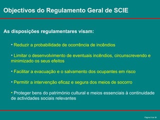 Página 9 de 38
Objectivos do Regulamento Geral de SCIE
As disposições regulamentares visam:
• Reduzir a probabilidade de ocorrência de incêndios
• Limitar o desenvolvimento de eventuais incêndios, circunscrevendo e
minimizado os seus efeitos
• Facilitar a evacuação e o salvamento dos ocupantes em risco
• Permitir a intervenção eficaz e segura dos meios de socorro
• Proteger bens do património cultural e meios essenciais à continuidade
de actividades sociais relevantes
 