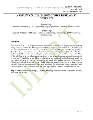 NOVATEUR PUBLICATIONS
INTERNATIONAL JOURNAL OF INNOVATIONS IN ENGINEERING RESEARCH AND TECHNOLOGY [IJIERT]
ISSN: 2394-3696
VOLUME 2, ISSUE 11, Nov.-2015
1 | P a g e
A REVIEW ON UTILIZATION OF RICE HUSK ASH IN
CONCRETE
Jagmeet Singh,
Student, Department of Civil Engineering, Punjab Agricultural University, Ludhiana, India
Harpreet Singh,
Assistant Professor, GZS Campus College of Engineering & Technology, MRSST University,
Bathinda, India
Abstract
Rice husk ash (RHA), a by-product of rice processing, is produced in large quantities globally
every year and due to the difficulty involved in its disposal, can lead to RHA becoming an
environmental hazard in rice producing countries, potentially adding to air and water pollution.
Therefore it is necessary to find out the alternative for consumption or disposal of the RHA.
Utilization RHA in concrete is an effective way to solve the environmental and disposal problem
of the ash. Due to its pozzolanic properties it can be use as supplementary cementitious material
in concrete. This ability to use RHA to substitute a percentage of Portland cement would not
only reduce the cost of concrete construction, but would also provide a means of disposing of
this ash, which has little alternative uses. RHA in concrete as a partial replacement for the energy
intensive Portland cement would also stand to reduce the amount of energy associated with
concrete construction. Therefore, RHA has great a potential in concrete for its sustainable use.
Key Words: Compressive strength, Concrete, Ordinary Portland cement, Pozzolanic reaction,
Rice husk ash (RHA)
 