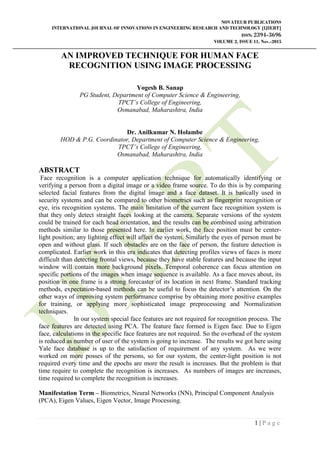 NOVATEUR PUBLICATIONS
INTERNATIONAL JOURNAL OF INNOVATIONS IN ENGINEERING RESEARCH AND TECHNOLOGY [IJIERT]
ISSN: 2394-3696
VOLUME 2, ISSUE 11, Nov.-2015
1 | P a g e
AN IMPROVED TECHNIQUE FOR HUMAN FACE
RECOGNITION USING IMAGE PROCESSING
Yogesh B. Sanap
PG Student, Department of Computer Science & Engineering,
TPCT’s College of Engineering,
Osmanabad, Maharashtra, India
Dr. Anilkumar N. Holambe
HOD & P.G. Coordinator, Department of Computer Science & Engineering,
TPCT’s College of Engineering,
Osmanabad, Maharashtra, India
ABSTRACT
Face recognition is a computer application technique for automatically identifying or
verifying a person from a digital image or a video frame source. To do this is by comparing
selected facial features from the digital image and a face dataset. It is basically used in
security systems and can be compared to other biometrics such as fingerprint recognition or
eye, iris recognition systems. The main limitation of the current face recognition system is
that they only detect straight faces looking at the camera. Separate versions of the system
could be trained for each head orientation, and the results can be combined using arbitration
methods similar to those presented here. In earlier work, the face position must be center-
light position; any lighting effect will affect the system. Similarly the eyes of person must be
open and without glass. If such obstacles are on the face of person, the feature detection is
complicated. Earlier work in this era indicates that detecting profiles views of faces is more
difficult than detecting frontal views, because they have stable features and because the input
window will contain more background pixels. Temporal coherence can focus attention on
specific portions of the images when image sequence is available. As a face moves about, its
position in one frame is a strong forecaster of its location in next frame. Standard tracking
methods, expectation-based methods can be useful to focus the detector‟s attention. On the
other ways of improving system performance comprise by obtaining more positive examples
for training, or applying more sophisticated image preprocessing and Normalization
techniques.
In our system special face features are not required for recognition process. The
face features are detected using PCA. The feature face formed is Eigen face. Due to Eigen
face, calculations in the specific face features are not required. So the overhead of the system
is reduced as number of user of the system is going to increase. The results we got here using
Yale face database is up to the satisfaction of requirement of any system. As we were
worked on more posses of the persons, so for our system, the center-light position is not
required every time and the epochs are more the result is increases. But the problem is that
time require to complete the recognition is increases. As numbers of images are increases,
time required to complete the recognition is increases.
Manifestation Term – Biometrics, Neural Networks (NN), Principal Component Analysis
(PCA), Eigen Values, Eigen Vector, Image Processing.
 
