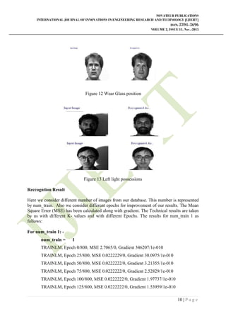 NOVATEUR PUBLICATIONS
INTERNATIONAL JOURNAL OF INNOVATIONS IN ENGINEERING RESEARCH AND TECHNOLOGY [IJIERT]
ISSN: 2394-3696
VOLUME 2, ISSUE 11, Nov.-2015
10 | P a g e
Figure 12 Wear Glass position
Figure 13 Left light possessions
Reccogntion Result
Here we consider different number of images from our database. This number is represented
by num_train. Also we consider different epochs for improvement of our results. The Mean
Square Error (MSE) has been calculated along with gradient. The Technical results are taken
by us with different K- values and with different Epochs. The results for num_train 1 as
follows:
For num_train 1: -
num_train = 1
TRAINLM, Epoch 0/800, MSE 2.7065/0, Gradient 346207/1e-010
TRAINLM, Epoch 25/800, MSE 0.0222229/0, Gradient 30.0975/1e-010
TRAINLM, Epoch 50/800, MSE 0.0222222/0, Gradient 3.21355/1e-010
TRAINLM, Epoch 75/800, MSE 0.0222222/0, Gradient 2.52829/1e-010
TRAINLM, Epoch 100/800, MSE 0.0222222/0, Gradient 1.97737/1e-010
TRAINLM, Epoch 125/800, MSE 0.0222222/0, Gradient 1.53959/1e-010
 