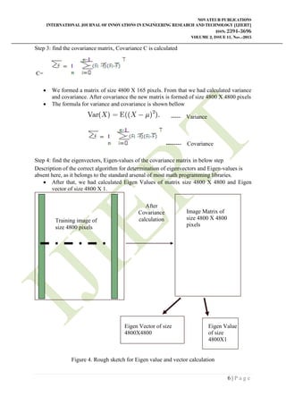 NOVATEUR PUBLICATIONS
INTERNATIONAL JOURNAL OF INNOVATIONS IN ENGINEERING RESEARCH AND TECHNOLOGY [IJIERT]
ISSN: 2394-3696
VOLUME 2, ISSUE 11, Nov.-2015
6 | P a g e
Step 3: find the covariance matrix, Covariance C is calculated
C=
 We formed a matrix of size 4800 X 165 pixels. From that we had calculated variance
and covariance. After covariance the new matrix is formed of size 4800 X 4800 pixels
 The formula for variance and covariance is shown bellow
----- Variance
-------- Covariance
Step 4: find the eigenvectors, Eigen-values of the covariance matrix in below step
Description of the correct algorithm for determination of eigenvectors and Eigen-values is
absent here, as it belongs to the standard arsenal of most math programming libraries.
 After that, we had calculated Eigen Values of matrix size 4800 X 4800 and Eigen
vector of size 4800 X 1.
Figure 4. Rough sketch for Eigen value and vector calculation
Training image of
size 4800 pixels
Image Matrix of
size 4800 X 4800
pixels
After
Covariance
calculation
Eigen Vector of size
4800X4800
Eigen Value
of size
4800X1
 