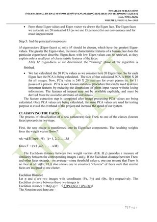 NOVATEUR PUBLICATIONS
INTERNATIONAL JOURNAL OF INNOVATIONS IN ENGINEERING RESEARCH AND TECHNOLOGY [IJIERT]
ISSN: 2394-3696
VOLUME 2, ISSUE 11, Nov.-2015
7 | P a g e
 From these Eigen values and Eigen vector we drawn the Eigen face. The Eigen faces
we calculate are 20 instead of 15 (as we use 15 persons) for our convenience and for
result improvement
Step 5: find the principal components
M eigenvectors (Eigen-faces) ui, only M' should be chosen, which have the greatest Eigen-
values. The greater the Eigen-value, the more characteristic features of a human face does the
particular eigenvector describe. Eigen-faces with low Eigen-values can be retrieved, as they
explain only a small part of characteristic features of the faces.
After M' Eigen-faces ui are determined, the “training” phase of the algorithm is
finished.
 We had calculated the 20 PCA values as we consider here 20 Eigen face. So for each
Eigen face the PCA is being calculated. The size of that calculated PCA is 4800 X 20
for all images. Now, PCA value is 240 X 20 matrixes for every person i.e. for 11
posses of a person. PCA is well known statistical procedure that can be used to derive
important features by reducing the dimensions of given input vector without losing
information. The features of interest may not be available explicitly, and must be
derived from the available attributes of individuals.
The feature extraction step is completed after image processing PCA values are being
calculated. Once PCA values are being calculated, the same PCA values are used for testing
purpose to avoid the overhead of the project and increase the speed of our system.
CLASSIFYING THE FACES
The process of classification of a new (unknown) face Γnew to one of the classes (known
faces) proceeds in two steps.
First, the new image is transformed into its Eigenface components. The resulting weights
form the weight vector ΩnewT
wk =ukT(Γnew –Ψ) k= 1, 2, 3, …..M
ΩnewT = (w1 ,w2, . . . wM)
The Euclidean distance between two weight vectors d(Ωi, Ω j) provides a measure of
similarity between the corresponding images i and j. If the Euclidean distance between Γnew
and other faces exceeds - on average - some threshold value ɵ, one can assume that Γnew is
no face at all. d(Ωi, Ω j) also allows one to construct ”clusters” of faces such that similar
faces are assigned to one cluster.
Euclidian Distance
Let p and q are two images with coordinates (Px, Py) and (Qx, Qy) respectively. The
Euclidian distance between these two images is
Euclidian distance = De(p,q) = √ ∑(Px-Qx)2 + (Py-Qy)2
The Notation used here are: -
 