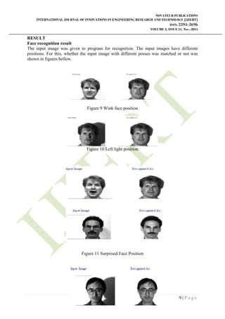 NOVATEUR PUBLICATIONS
INTERNATIONAL JOURNAL OF INNOVATIONS IN ENGINEERING RESEARCH AND TECHNOLOGY [IJIERT]
ISSN: 2394-3696
VOLUME 2, ISSUE 11, Nov.-2015
9 | P a g e
RESULT
Face recognition result
The input image was given to program for recognition. The input images have different
positions. For this, whether the input image with different posses was matched or not was
shown in figures bellow.
Figure 9 Wink face position
Figure 10 Left light position
Figure 11 Surprised Face Position
 