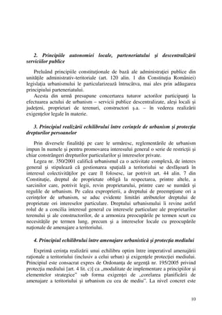 10
2. Principiile autonomiei locale, parteneriatului şi descentralizării
serviciilor publice
Preluând principiile constituţionale de bază ale administraţiei publice din
unităţile administrativ-teritoriale (art. 120 alin. 1 din Constituţia României)
legislaţia urbanismului le particularizează întrucâtva, mai ales prin adăugarea
principiului parteneriatului.
Acesta din urmă presupune concertarea tuturor actorilor participanţi la
efectuarea actului de urbanism – servicii publice descentralizate, aleşi locali şi
judeţeni, proprietari de terenuri, constructori ş.a. – în vederea realizării
exigenţelor legale în materie.
3. Principiul realizării echilibrului între cerinţele de urbanism şi protecţia
drepturilor persoanelor
Prin diversele finalităţi pe care le urmăresc, reglementările de urbanism
impun în numele şi pentru promovarea interesului general o serie de restricţii şi
chiar constrângeri drepturilor particularilor şi intereselor private.
Legea nr. 350/2001 califică urbanismul ca o activitate complexă, de interes
general şi stipulează că gestionarea spaţială a teritoriului se desfăşoară în
interesul colectivităţilor pe care îl folosesc, iar potrivit art. 44 alin. 7 din
Constituţie, dreptul de proprietate obligă la respectarea, printre altele, a
sarcinilor care, potrivit legii, revin proprietarului, printre care se numără şi
regulile de urbanism. Pe calea exproprierii, a dreptului de preempţiune ori a
cerinţelor de urbanism, se aduc evidente limitări atributelor dreptului de
proprietate ori intereselor particulare. Dreptului urbanismului îi revine astfel
rolul de a concilia interesul general cu interesele particulare ale proprietarilor
terenului şi ale constructorilor, de a armoniza preocupările pe termen scurt cu
necesităţile pe termen lung, precum şi a intereselor locale cu preocupările
naţionale de amenajare a teritoriului.
4. Principiul echilibrului între amenajare urbanistică şi protecţia mediului
Exprimă cerinţa realizării unui echilibru optim între imperativul amenajării
raţionale a teritoriului (inclusiv a celui urban) şi exigenţele protecţiei mediului.
Principiul este consacrat expres de Ordonanţa de urgenţă nr. 195/2005 privind
protecţia mediului [art. 4 lit. c)] ca „modalitate de implementare a principiilor şi
elementelor strategice” sub forma exigenţei de „corelarea planificării de
amenajare a teritoriului şi urbanism cu cea de mediu”. La nivel concret este
 