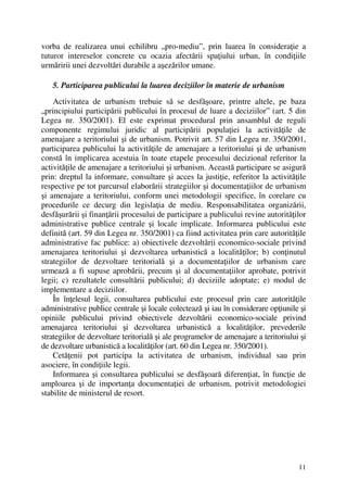 11
vorba de realizarea unui echilibru „pro-mediu”, prin luarea în consideraţie a
tuturor intereselor concrete cu ocazia afectării spaţiului urban, în condiţiile
urmăririi unei dezvoltări durabile a aşezărilor umane.
5. Participarea publicului la luarea deciziilor în materie de urbanism
Activitatea de urbanism trebuie să se desfăşoare, printre altele, pe baza
„principiului participării publicului în procesul de luare a deciziilor” (art. 5 din
Legea nr. 350/2001). El este exprimat procedural prin ansamblul de reguli
componente regimului juridic al participării populaţiei la activităţile de
amenajare a teritoriului şi de urbanism. Potrivit art. 57 din Legea nr. 350/2001,
participarea publicului la activităţile de amenajare a teritoriului şi de urbanism
constă în implicarea acestuia în toate etapele procesului decizional referitor la
activităţile de amenajare a teritoriului şi urbanism. Această participare se asigură
prin: dreptul la informare, consultare şi acces la justiţie, referitor la activităţile
respective pe tot parcursul elaborării strategiilor şi documentaţiilor de urbanism
şi amenajare a teritoriului, conform unei metodologii specifice, în corelare cu
procedurile ce decurg din legislaţia de mediu. Responsabilitatea organizării,
desfăşurării şi finanţării procesului de participare a publicului revine autorităţilor
administrative publice centrale şi locale implicate. Informarea publicului este
definită (art. 59 din Legea nr. 350/2001) ca fiind activitatea prin care autorităţile
administrative fac publice: a) obiectivele dezvoltării economico-sociale privind
amenajarea teritoriului şi dezvoltarea urbanistică a localităţilor; b) conţinutul
strategiilor de dezvoltare teritorială şi a documentaţiilor de urbanism care
urmează a fi supuse aprobării, precum şi al documentaţiilor aprobate, potrivit
legii; c) rezultatele consultării publicului; d) deciziile adoptate; e) modul de
implementare a deciziilor.
În înţelesul legii, consultarea publicului este procesul prin care autorităţile
administrative publice centrale şi locale colectează şi iau în considerare opţiunile şi
opiniile publicului privind obiectivele dezvoltării economico-sociale privind
amenajarea teritoriului şi dezvoltarea urbanistică a localităţilor, prevederile
strategiilor de dezvoltare teritorială şi ale programelor de amenajare a teritoriului şi
de dezvoltare urbanistică a localităţilor (art. 60 din Legea nr. 350/2001).
Cetăţenii pot participa la activitatea de urbanism, individual sau prin
asociere, în condiţiile legii.
Informarea şi consultarea publicului se desfăşoară diferenţiat, în funcţie de
amploarea şi de importanţa documentaţiei de urbanism, potrivit metodologiei
stabilite de ministerul de resort.
 