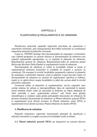 12
CAPITOLUL 2
PLANIFICAREA ŞI REGULAMENTELE DE URBANISM
Planificarea teritorială (spaţială) reprezintă activitatea de armonizare a
structurilor teritoriale, prin managementul dezvoltării teritoriale şi coordonarea
impactului teritorial al politicilor sectoriale.
Legea nr. 350/2001 distinge între documentaţiile de amenajare a teritoriului,
care cuprind propuneri cu caracter director şi documentaţiile de urbanism care
cuprind reglementări operaţionale, ce se exprimă în planurile de urbanism,
Regulamentul general de urbanism, Regulamentul-cadru de urbanism pentru
Rezervaţia Biosferei Delta Dunării şi regulamentele locale de urbanism.
Documentaţiile de urbanism se referă la localităţile urbane şi rurale şi
reglementează utilizarea terenurilor şi condiţiile de ocupare a acestora cu
construcţii. Ele transpun la nivelul localităţilor propunerile cuprinse în planurile
de amenajare a teritoriului naţional, zonal şi judeţean. Legea prevede expres că
documentaţiile de urbanism au caracter de reglementare specifică şi stabilesc
reguli ce se aplică direct asupra localităţilor şi părţi din acestea până la nivelul
parcelelor cadastrale.
Caracterul tehnic al planurilor şi regulamentelor, nevoia asigurării unor
cerinţe minime de calitate şi interoperabilitate, lipsa de experienţă în materie
şi/sau numărul relativ redus de specialişti în domeniu au impus adoptarea de
către autorităţi a unor „reglementări tehnice” sub forma unor ghiduri
metodologice şi conţinut cadru pentru principalele documente de urbanism. În
prezent constituie documentaţii de urbanism: a) Planul urbanistic general (PUG)
şi regulamentul local aferent acestuia; b) Planul urbanistic zonal (PUZ) şi
regulamentul local aferent acestuia; Planul urbanistic de detaliu (PUD).
1. Planificarea de urbanism
Planurile urbanistice reprezintă instrumentul principal de planificare a
utilizării terenurilor şi ocupării acestora în localităţile rurale şi urbane.
1.1. Planul urbanistic general (PUG) are deopotrivă un caracter director
 