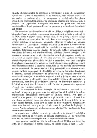 13
(specific documentaţiilor de amenajare a teritoriului) şi unul de reglementare
(operaţională) (specific documentaţiilor de urbanism) ceea ce arată rolul său de
intermediar, de preluare directă şi transpunere la nivelul celorlalte planuri
urbanistice a obiectivelor planurilor de amenajare a teritoriului naţional, zonal şi
judeţean. El „reprezintă principalul instrument de planificare raţională,
constituind baza legală pentru realizarea programelor şi acţiunilor de dezvoltare”
[art. 46(1)].
Fiecare unitate administrativ-teritorială are obligaţia să îşi întocmească şi să
îşi aprobe Planul urbanistic general, care se actualizează periodic la cel mult 10
ani. PUG cuprinde reglementări pe termen scurt, mediu şi lung la nivelul întregii
unităţi administrativ-teritoriale de bază. Din prima categorie fac parte cele
privind: stabilirea şi delimitarea teritoriului intravilan în relaţie cu teritoriul
administrativ al localităţilor, stabilirea modului de utilizare a terenurilor din
intravilan, zonificarea funcţională în corelaţie cu organizarea reţelei de
circulaţie, delimitarea zonelor afectate de servituţi publice, modernizarea şi
dezvoltarea infrastructurii tehnico-edilitare, stabilirea zonelor protejate şi de
protecţie a monumentelor istorice şi a siturilor arheologice reperate, zonele care
au instituit un regim special de protecţie, prevăzut de legislaţia în vigoare,
formele de proprietate şi circulaţia juridică a terenurilor, precizarea condiţiilor
de amplasare şi conformare a volumelor construite, amenajate şi plantate, zonele
de risc natural delimitate şi declarate astfel, zone de risc datorate unor depozitări
istorice de deşeuri. Pe termen mediu şi lung prevederile sale vizează aspecte
precum: evoluţia în perspectivă a localităţii, direcţiile de dezvoltare funcţională
în teritoriu, traseele coridoarelor de circulaţie şi de echipare prevăzute în
planurile de amenajare a teritoriului naţional, zonal şi judeţean, zonele de risc
natural delimitate şi declarate, lista principalelor proiecte de dezvoltare şi
restructurare, stabilirea şi delimitarea zonelor de interdicţie temporară şi
definitivă de construire, delimitarea zonelor în care se preconizează operaţiuni
urbanistice de regenerare urbană.
PUG se elaborează în baza strategiei de dezvoltare a localităţii şi se
corelează cu bugetul şi programele de investiţii publice ale localităţii, în vederea
implementării prevederilor obiectivelor de utilitate publică. Prin plan se
identifică zone pentru care se pot institui reglementări ce nu pot fi modificate
prin planuri urbanistice zonale sau planuri urbanistice de detaliu şi de la care nu
se pot acorda derogări, dintre care fac parte, în mod obligatoriu, zonele asupra
cărora este instituit un regim special de protecţie prevăzut în legislaţia în
vigoare. Aceste reglementări „se formulează cu claritate” în Regulamentul local
de urbanism aferent PUG.
În vederea unei utilizări coerente şi raţionale a teritoriului localităţilor,
zonele sau parcelele cu coeficienţi de utilizare a terenului (CUT) cu valoare mai
mare de 4 se stabilesc numai prin PUG şi regulamentul local aferent.
Legea prevede condiţii speciale în vederea realizării PUG pentru intravilan;
astfel, el se întocmeşte în format digital, pe suport grafic, la scări 1/1.000 –
 