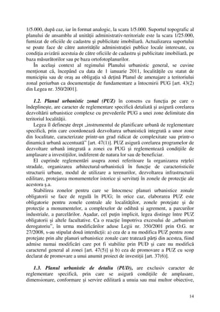 14
1/5.000, după caz, iar în format analogic, la scara 1/5.000. Suportul topografic al
planului de ansamblu al unităţii administrativ-teritoriale este la scara 1/25.000,
furnizat de oficiile de cadastru şi publicitate imobiliară. Actualizarea suportului
se poate face de către autorităţile administraţiei publice locale interesate, cu
condiţia avizării acestuia de către oficiile de cadastru şi publicitate imobiliară, pe
baza măsurătorilor sau pe baza ortofotoplanurilor.
În acelaşi context al regimului Planului urbanistic general, se cuvine
menţionat că, începând cu data de 1 ianuarie 2011, localităţile cu statut de
municipiu sau de oraş au obligaţia să deţină Planul de amenajare a teritoriului
zonal periurban ca documentaţie de fundamentare a întocmirii PUG [art. 43(2)
din Legea nr. 350/2001].
1.2. Planul urbanistic zonal (PUZ) în consens cu funcţia pe care o
îndeplineşte, are caracter de reglementare specifică detaliată şi asigură corelarea
dezvoltării urbanistice complexe cu prevederile PUG a unei zone delimitate din
teritoriul localităţii.
Legea îl defineşte drept „instrumentul de planificare urbană de reglementare
specifică, prin care coordonează dezvoltarea urbanistică integrată a unor zone
din localitate, caracterizate printr-un grad ridicat de complexitate sau printr-o
dinamică urbană accentuată” [art. 47(1)]. PUZ asigură corelarea programelor de
dezvoltare urbană integrată a zonei cu PUG şi reglementează condiţiile de
amplasare a investiţiilor, indiferent de natura lor sau de beneficiar.
El cuprinde reglementări asupra zonei referitoare la organizarea reţelei
stradale, organizarea arhitectural-urbanistică în funcţie de caracteristicile
structurii urbane, modul de utilizare a terenurilor, dezvoltarea infrastructurii
edilitare, protejarea monumentelor istorice şi servituţi în zonele de protecţie ale
acestora ş.a.
Stabilirea zonelor pentru care se întocmesc planuri urbanistice zonale
obligatorii se face de regulă în PUG; în orice caz, elaborarea PUZ este
obligatorie pentru zonele centrale ale localităţilor, zonele protejate şi de
protecţie a monumentelor, a complexelor de odihnă şi agrement, a parcurilor
industriale, a parcelărilor. Aşadar, cel puţin implicit, legea distinge între PUZ
obligatorii şi altele facultative. Ca o reacţie împotriva excesului de „urbanism
derogatoriu”, în urma modificărilor aduse Legii nr. 350/2001 prin O.G. nr
27/2008, s-au stipulat două interdicţii: a) cea de a nu modifica PUZ pentru zone
protejate prin alte planuri urbanistice zonale care tratează părţi din acestea, fiind
admise numai modificări care pot fi stabilite prin PUD şi care nu modifică
caracterul general al zonei [art. 47(5)] şi b) cea de promovare a PUZ cu scop
declarat de promovare a unui anumit proiect de investiţii [art. 37(6)].
1.3. Planul urbanistic de detaliu (PUD), are exclusiv caracter de
reglementare specifică, prin care se asigură condiţiile de amplasare,
dimensionare, conformare şi servire edilitară a unuia sau mai multor obiective,
 