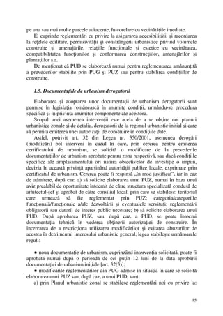 15
pe una sau mai multe parcele adiacente, în corelare cu vecinătăţile imediate.
El cuprinde reglementări cu privire la asigurarea accesibilităţii şi racordarea
la reţelele edilitare, permisivităţii şi constrângerii urbanistice privind volumele
construite şi amenajările, relaţiile funcţionale şi estetice cu vecinătatea,
compatibilitatea funcţiunilor şi conformarea construcţiilor, amenajărilor şi
plantaţiilor ş.a.
De menţionat că PUD se elaborează numai pentru reglementarea amănunţită
a prevederilor stabilite prin PUG şi PUZ sau pentru stabilirea condiţiilor de
construire.
1.5. Documentaţiile de urbanism derogatorii
Elaborarea şi adoptarea unor documentaţii de urbanism derogatorii sunt
permise în legislaţia românească în anumite condiţii, urmându-se procedura
specifică şi în privinţa anumitor componente ale acestora.
Scopul unei asemenea intervenţii este acela de a se obţine noi planuri
urbanistice zonale şi de detaliu, derogatorii de la regimul urbanistic iniţial şi care
să permită emiterea unei autorizaţii de construire în condiţiile date.
Astfel, potrivit art. 32 din Legea nr. 350/2001, asemenea derogări
(modificări) pot interveni în cazul în care, prin cererea pentru emiterea
certificatului de urbanism, se solicită o modificare de la prevederile
documentaţiilor de urbanism aprobate pentru zona respectivă, sau dacă condiţiile
specifice ale amplasamentului ori natura obiectivelor de investiţie o impun,
decizia în această privinţă aparţinând autorităţii publice locale, exprimate prin
certificatul de urbanism. Cererea poate fi respinsă „în mod justificat”, iar în caz
de admitere, după caz: a) să solicite elaborarea unui PUZ, numai în baza unui
aviz prealabil de oportunitate întocmit de către structura specializată condusă de
arhitectul-şef şi aprobat de către consiliul local, prin care se stabilesc: teritoriul
care urmează să fie reglementat prin PUZ; categoria/categoriile
funcţională/funcţionale a/ale dezvoltării şi eventualele servituţi; reglementări
obligatorii sau datorii de interes public necesare; b) să solicite elaborarea unui
PUD. După aprobarea PUZ, sau, după caz, a PUD, se poate întocmi
documentaţia tehnică în vederea obţinerii autorizaţiei de construire. În
încercarea de a restricţiona utilizarea modificărilor şi evitarea abuzurilor de
acestea în detrimentul interesului urbanistic general, legea stabileşte următoarele
reguli:
● noua documentaţie de urbanism, cuprinzând intervenţia solicitată, poate fi
aprobată numai după o perioadă de cel puţin 12 luni de la data aprobării
documentaţiei de urbanism iniţiale [art. 32(3)];
● modificările reglementărilor din PUG admise în situaţia în care se solicită
elaborarea unui PUZ sau, după caz, a unui PUD, sunt:
a) prin Planul urbanistic zonal se stabilesc reglementări noi cu privire la:
 