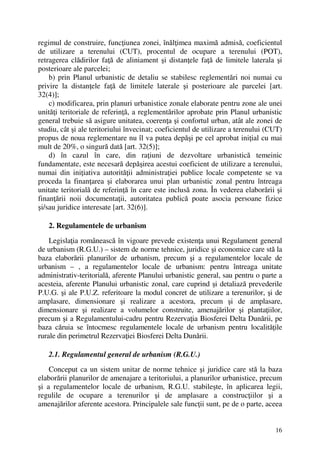 16
regimul de construire, funcţiunea zonei, înălţimea maximă admisă, coeficientul
de utilizare a terenului (CUT), procentul de ocupare a terenului (POT),
retragerea clădirilor faţă de aliniament şi distanţele faţă de limitele laterala şi
posterioare ale parcelei;
b) prin Planul urbanistic de detaliu se stabilesc reglementări noi numai cu
privire la distanţele faţă de limitele laterale şi posterioare ale parcelei [art.
32(4)];
c) modificarea, prin planuri urbanistice zonale elaborate pentru zone ale unei
unităţi teritoriale de referinţă, a reglementărilor aprobate prin Planul urbanistic
general trebuie să asigure unitatea, coerenţa şi confortul urban, atât ale zonei de
studiu, cât şi ale teritoriului învecinat; coeficientul de utilizare a terenului (CUT)
propus de noua reglementare nu îl va putea depăşi pe cel aprobat iniţial cu mai
mult de 20%, o singură dată [art. 32(5)];
d) în cazul în care, din raţiuni de dezvoltare urbanistică temeinic
fundamentate, este necesară depăşirea acestui coeficient de utilizare a terenului,
numai din iniţiativa autorităţii administraţiei publice locale competente se va
proceda la finanţarea şi elaborarea unui plan urbanistic zonal pentru întreaga
unitate teritorială de referinţă în care este inclusă zona. În vederea elaborării şi
finanţării noii documentaţii, autoritatea publică poate asocia persoane fizice
şi/sau juridice interesate [art. 32(6)].
2. Regulamentele de urbanism
Legislaţia românească în vigoare prevede existenţa unui Regulament general
de urbanism (R.G.U.) – sistem de norme tehnice, juridice şi economice care stă la
baza elaborării planurilor de urbanism, precum şi a regulamentelor locale de
urbanism – , a regulamentelor locale de urbanism: pentru întreaga unitate
administrativ-teritorială, aferente Planului urbanistic general, sau pentru o parte a
acesteia, aferente Planului urbanistic zonal, care cuprind şi detaliază prevederile
P.U.G. şi ale P.U.Z. referitoare la modul concret de utilizare a terenurilor, şi de
amplasare, dimensionare şi realizare a acestora, precum şi de amplasare,
dimensionare şi realizare a volumelor construite, amenajărilor şi plantaţiilor,
precum şi a Regulamentului-cadru pentru Rezervaţia Biosferei Delta Dunării, pe
baza căruia se întocmesc regulamentele locale de urbanism pentru localităţile
rurale din perimetrul Rezervaţiei Biosferei Delta Dunării.
2.1. Regulamentul general de urbanism (R.G.U.)
Conceput ca un sistem unitar de norme tehnice şi juridice care stă la baza
elaborării planurilor de amenajare a teritoriului, a planurilor urbanistice, precum
şi a regulamentelor locale de urbanism, R.G.U. stabileşte, în aplicarea legii,
regulile de ocupare a terenurilor şi de amplasare a construcţiilor şi a
amenajărilor aferente acestora. Principalele sale funcţii sunt, pe de o parte, aceea
 