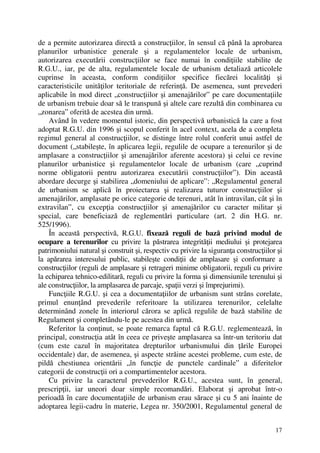 17
de a permite autorizarea directă a construcţiilor, în sensul că până la aprobarea
planurilor urbanistice generale şi a regulamentelor locale de urbanism,
autorizarea executării construcţiilor se face numai în condiţiile stabilite de
R.G.U., iar, pe de alta, regulamentele locale de urbanism detaliază articolele
cuprinse în aceasta, conform condiţiilor specifice fiecărei localităţi şi
caracteristicile unităţilor teritoriale de referinţă. De asemenea, sunt prevederi
aplicabile în mod direct „construcţiilor şi amenajărilor” pe care documentaţiile
de urbanism trebuie doar să le transpună şi altele care rezultă din combinarea cu
„zonarea” oferită de acestea din urmă.
Având în vedere momentul istoric, din perspectivă urbanistică la care a fost
adoptat R.G.U. din 1996 şi scopul conferit în acel context, acela de a completa
regimul general al construcţiilor, se distinge între rolul conferit unui astfel de
document („stabileşte, în aplicarea legii, regulile de ocupare a terenurilor şi de
amplasare a construcţiilor şi amenajărilor aferente acestora) şi celui ce revine
planurilor urbanistice şi regulamentelor locale de urbanism (care „cuprind
norme obligatorii pentru autorizarea executării construcţiilor”). Din această
abordare decurge şi stabilirea „domeniului de aplicare”: „Regulamentul general
de urbanism se aplică în proiectarea şi realizarea tuturor construcţiilor şi
amenajărilor, amplasate pe orice categorie de terenuri, atât în intravilan, cât şi în
extravilan”, cu excepţia construcţiilor şi amenajărilor cu caracter militar şi
special, care beneficiază de reglementări particulare (art. 2 din H.G. nr.
525/1996).
În această perspectivă, R.G.U. fixează reguli de bază privind modul de
ocupare a terenurilor cu privire la păstrarea integrităţii mediului şi protejarea
patrimoniului natural şi construit şi, respectiv cu privire la siguranţa construcţiilor şi
la apărarea interesului public, stabileşte condiţii de amplasare şi conformare a
construcţiilor (reguli de amplasare şi retrageri minime obligatorii, reguli cu privire
la echiparea tehnico-edilitară, reguli cu privire la forma şi dimensiunile terenului şi
ale construcţiilor, la amplasarea de parcaje, spaţii verzi şi împrejurimi).
Funcţiile R.G.U. şi cea a documentaţiilor de urbanism sunt strâns corelate,
primul enunţând prevederile referitoare la utilizarea terenurilor, celelalte
determinând zonele în interiorul cărora se aplică regulile de bază stabilite de
Regulament şi completându-le pe acestea din urmă.
Referitor la conţinut, se poate remarca faptul că R.G.U. reglementează, în
principal, construcţia atât în ceea ce priveşte amplasarea sa într-un teritoriu dat
(cum este cazul în majoritatea drepturilor urbanismului din ţările Europei
occidentale) dar, de asemenea, şi aspecte străine acestei probleme, cum este, de
pildă chestiunea orientării „în funcţie de punctele cardinale” a diferitelor
categorii de construcţii ori a compartimentelor acestora.
Cu privire la caracterul prevederilor R.G.U., acestea sunt, în general,
prescripţii, iar uneori doar simple recomandări. Elaborat şi aprobat într-o
perioadă în care documentaţiile de urbanism erau sărace şi cu 5 ani înainte de
adoptarea legii-cadru în materie, Legea nr. 350/2001, Regulamentul general de
 