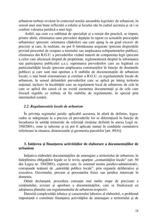 18
urbanism trebuie revăzut în contextul noului ansamblu legislativ de urbanism, în
sensul unei mai bune reflectări a rolului şi locului său în cadrul acestuia şi să i se
confere valoarea juridică a unei legi.
Astfel, aşa cum s-a subliniat de specialişti şi a reieşit din practică, se impun,
printre altele, eliminarea unor prevederi depăşite în raport cu actualele preocupări
urbanistice (precum: orientarea clădirilor) sau care ajung la un grad excesiv de
precizie şi care, în realitate, nu pot fi întotdeauna asigurate (precum dispoziţiile
privind procentul de ocupare a terenului sau amplasarea echipamentelor publice),
eliminarea din R.G.U. a prevederilor vizând materii de competenţa legii (precum
a celor care afectează dreptul de proprietate, reglementează dreptul la informarea
sau participarea publicului ş.a.); suprimarea prevederilor care au legătură cu
particularităţile locale (precum amplasarea construcţiilor în funcţie de drumurile
publice) şi care sunt mai oportun a fi stabilite de documentaţiile de urbanism
locale; o mai bună sistematizare şi corelare a R.G.U. cu regulamentele locale de
urbanism, în sensul delimitării prevederilor care se aplică pe întreg teritoriu
naţional, inclusiv în localităţile care au regulament local de urbanism, de cele în
care se aplică din cauză că nu există asemenea documentaţii şi de cele care
fixează regulile ce trebuie să fie stabilite de regulamente, în special prin
intermediul zonării.
2.2. Regulamentele locale de urbanism
În privinţa regimului juridic aplicabil acestora, în afară de definire, legea-
cadru se mărgineşte la a preciza că prevederile lor se diferenţiază în funcţie de
încadrarea în unităţi teritoriale de referinţă (noţiune definită în anexa Legii nr.
350/2001), zone şi subzone şi că pot fi aplicate numai în condiţiile cumulative
referitoare la situarea, dimensiunile şi geometria parcelelor [art. 49(4)].
3. Iniţierea şi finanţarea activităţilor de elaborare a documentaţiilor de
urbanism
Iniţiativa elaborării documentaţiilor de amenajare a teritoriului de urbanism, în
îndeplinirea obligaţiilor legale ce le revin, aparţine „comunităţilor locale” (art. 50
din Legea nr. 350/2001), expresie care, în sistemul nostru juridico-administrativ,
corespunde noţiunii de „autorităţi publice locale”, prin organele deliberative şi
executive, Guvernului, precum şi persoanelor fizice sau juridice interesate în
domeniu.
Odată declanşată, procedura cunoaşte mai multe etape de precizare a
conţinutului, avizare şi aprobare a documentaţiilor, care se finalizează cu
adoptarea planului sau regulamentului de urbanism respectiv.
Datorită complexităţii tehnice şi caracterului laborios al elaborării, o problemă
importantă o constituie finanţarea activităţilor de amenajare a teritoriului şi de
 