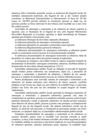 19
urbanism. Într-o formulare generală, aceasta se realizează din bugetele locale ale
unităţilor administrativ-teritoriale, din bugetul de stat şi din venituri proprii
constituite, la Ministerul Transporturilor şi Infrastructurii, în baza art. 40 din
Legea nr. 10/1995 privind calitatea în construcţii, precum şi, după caz, de
persoane juridice şi fizice interesate în dezvoltarea unei localităţi sau a unei zone
din cadrul acesteia.
Activităţile de amenajare a teritoriului şi de urbanism de interes naţional şi
regional, care se finanţează de la bugetul de stat, prin bugetul Ministerului
Dezvoltării Regionale şi Locuinţei, aprobate si după metodologii de finanţare
aprobate prin hotărâre a Guvernului, sunt:
a) elaborarea Strategiei de dezvoltare naţională a României;
b) elaborarea planurilor de amenajare a teritoriului naţional;
c) elaborarea planurilor de amenajare a teritoriului zonal regional;
d) elaborarea Regulamentului general de urbanism;
e) elaborarea documentaţiilor de amenajarea teritoriului şi urbanism pentru
zonele cu monumente istorice înscrise în Lista patrimoniului mondial;
f) elaborarea documentaţiilor de amenajarea teritoriului şi urbanism, hărţi de
hazard/risc în vederea prevenirii dezastrelor naturale şi industriale;
g) programe de susţinere a dezvoltării locale în vederea asigurării fondului de
documentaţii în domeniile: amenajarea teritoriului, urbanism, imobiliar-edilitar şi
al proiectelor de dezvoltare urbană integrată [art. 51(1)1
].
Autorităţile administraţiei publice locale au obligaţia să prevadă în bugetele
anuale fonduri pentru elaborarea sau actualizarea, după caz, a planurilor de
amenajare a teritoriului, a planurilor de urbanism, a hărţilor de risc natural,
precum şi a studiilor de fundamentare necesare în vederea elaborării acestora.
Pentru desfăşurarea unor activităţi comune de amenajare a teritoriului şi de
urbanism, ori pentru realizarea unor obiective de interes general, consiliile
judeţene se pot asocia sau, după caz, pot colabora, în condiţiile legii, cu persoane
juridice sau fizice din ţară sau din străinătate în scopul atragerii de fonduri
suplimentare.
Autorităţile administraţiei publice locale participă la finanţarea planurilor de
amenajare a teritoriului, a planurilor urbanistice generale care intră în
competenţele de aprobare, precum şi la urmărirea realizării acestora, potrivit legii;
planurile urbanistice zonale şi planurile urbanistice de detaliu privind realizarea
unor obiective de interes public, precum şi pentru zone protejate, se finanţează din
bugetul de stat ori din bugetele locale; alte planuri urbanistice zonale sau de
detaliu, în afară de cele precizate, se finanţează de persoanele juridice sau fizice
interesate, cu sprijinul, după caz, al autorităţilor administraţiilor publice locale.
Finanţarea documentaţiilor de amenajare a teritoriului şi de urbanism cu
caracter deosebit, pentru zone şi localităţi care necesită cercetări şi studii
complexe, se face şi din fonduri destinate cercetării, dezvoltării regionale şi altele,
în condiţiile stabilite de ministere şi alţi factori implicaţi; în cazul documentaţiilor
de urbanism aprobate, entitatea achizitoare poate organiza, în condiţiile legii,
 