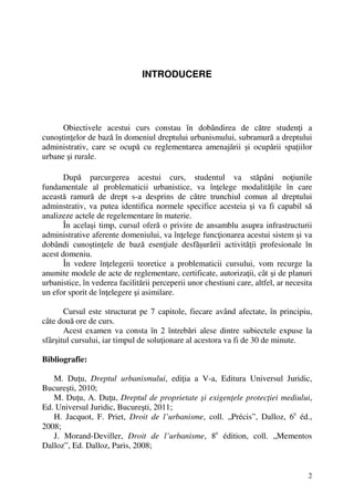 2
INTRODUCERE
Obiectivele acestui curs constau în dobândirea de către studenţi a
cunoştinţelor de bază în domeniul dreptului urbanismului, subramură a dreptului
administrativ, care se ocupă cu reglementarea amenajării şi ocupării spaţiilor
urbane şi rurale.
După parcurgerea acestui curs, studentul va stăpâni noţiunile
fundamentale al problematicii urbanistice, va înţelege modalităţile în care
această ramură de drept s-a desprins de către trunchiul comun al dreptului
adminstrativ, va putea identifica normele specifice acesteia şi va fi capabil să
analizeze actele de regelementare în materie.
În acelaşi timp, cursul oferă o privire de ansamblu asupra infrastructurii
administrative aferente domeniului, va înţelege funcţionarea acestui sistem şi va
dobândi cunoştinţele de bază esenţiale desfăşurării activităţii profesionale în
acest domeniu.
În vedere înţelegerii teoretice a problematicii cursului, vom recurge la
anumite modele de acte de reglementare, certificate, autorizaţii, cât şi de planuri
urbanistice, în vederea facilitării perceperii unor chestiuni care, altfel, ar necesita
un efor sporit de înţelegere şi asimilare.
Cursul este structurat pe 7 capitole, fiecare având afectate, în principiu,
câte două ore de curs.
Acest examen va consta în 2 întrebări alese dintre subiectele expuse la
sfârşitul cursului, iar timpul de soluţionare al acestora va fi de 30 de minute.
Bibliografie:
M. Duţu, Dreptul urbanismului, ediţia a V-a, Editura Universul Juridic,
Bucureşti, 2010;
M. Duţu, A. Duţu, Dreptul de proprietate şi exigenţele protecţiei mediului,
Ed. Universul Juridic, Bucureşti, 2011;
H. Jacquot, F. Priet, Droit de l’urbanisme, coll. „Précis”, Dalloz, 6e
éd.,
2008;
J. Morand-Deviller, Droit de l’urbanisme, 8e
édition, coll. „Mementos
Dalloz”, Ed. Dalloz, Paris, 2008;
 