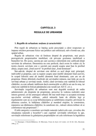 21
CAPITOLUL 3
REGULILE DE URBANISM
1. Regulile de urbanism: noţiune şi caracteristici
Prin reguli de urbanism se înţeleg acele prescripţii a căror respectare se
impune oricăror persoane fizice sau juridice care utilizează, sub o formă sau, alta
spaţiul urban.
Regula de urbanism vine să limiteze dreptul de proprietate, mai precis
prerogativele proprietarilor imobiliari, cât priveşte gestiunea imobiliară a
bunurilor lor. De aceea, sarcina pe care acestea o determină este calificată drept
servitute de urbanism. Denumirea nu este perfectă, dacă avem în vedere că, în
teoria clasică, servitute este o sarcină care poartă asupra unui bun în profitul
altuia, asupra unui „fond aservit” în profitul unui „fond dominant”.
Într-adevăr, dreptul de servitute este definit ca acel drept real, principal,
indivizibil şi perpetuu, care ia naştere asupra unui imobil (denumit fond aservit),
în scopul folosirii unui alt imobil (denumit fond dominant), care are un alt
proprietar. Dintre diferitele clasificări ale servituţilor reţinem, mai întâi, pe cea în
servituţi urbane şi servituţi rurale. Astfel, când servitutea este stabilită în folosul
clădirilor, ea este urbană, indiferent dacă construcţiile se află la sat sau în oraş, iar
când este stabilită în folosul pământului este rurală (art. 621 C. civ.).
Servituţile (regulile) de urbanism sunt mai degrabă restricţii de ordin
administrativ ale dreptului de proprietate, prescrise în vederea realizării unui
interes general, cel de amenajare urbană. De mai mult timp s-a acceptat existenţa
aşa-ziselor servituţi edilitare, „adică măsurile luate de diferite legi şi
regulamente care au ca scop înfrumuseţarea şi salubritatea oraşelor, privitoare la
alinierea caselor, la înălţimea clădirilor şi numărul etajelor, la construirea,
repararea sau dărâmarea clădirilor, la canalizare etc., măsuri cărora trebuie să se
conformeze toţi proprietarii”.1
O altă categorie o constituie servituţile naturale (adică cele care „izvorăsc din
situaţiunea naturală a locurilor”) care cuprind: servituţile referitoare la ape,
servituţile referitoare la grăniţuirea proprietăţilor ori cele referitoare la îngrădirea
1
C. Hamangiu, I. Rosetti-Bălănescu, Al. Băicoianu, Tratat de drept civil român, vol. II, Ed. ALL, Bucureşti,
1998, p. 31.
 