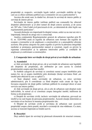 22
proprietăţii şi, respectiv, servituţile legale (adică „servituţile stabilite de lege
care au ca obiect utilitatea publică sau a comunelor ori cea a particularilor”).
Acestea din urmă sunt, la rândul lor, divizate în servituţi de interes public şi
servituţi de interes privat.
Servituţile de interes public (utilitate publică sau comunală) fac obiectul
dreptului administrativ şi al altor ramuri de drept conexe acestuia, şi de aceea
art. 587 alin. 2 din Codul civil precizează că ele „se determină de către legile sau
regulamentele particulare”.
Această distincţie era importantă în dreptul roman, astăzi ea nu mai are nici o
importanţă, întrucât nu atrage nici o consecinţă.
Analiza conţinutului Regulamentului general de urbanism (aprobat prin H.
G. nr. 525/1996) arată că regulile de urbanism sunt formate din regulile de
ocupare a terenurilor şi de amplasare a construcţiilor şi a amenajărilor aferente
acestora. Din prima categorie fac parte regulile cu privire la păstrarea integrităţii
mediului şi protejarea patrimoniului natural şi construit, reguli cu privire la
siguranţa construcţiilor şi la apărarea interesului public şi condiţiile de
amplasare şi conformare a construcţiilor.
2. Comparaţie între servituţile de drept privat şi servituţile de urbanism
A. Asemănări
a) Atât servituţile de drept privat, cât şi servituţile de urbanism sunt îngrădiri
ale dreptului de proprietate, ale atributelor pe care acesta le conferă
proprietarului asupra unui bun imobil;
b) Ambele categorii de servituţi se constituie numai asupra imobilelor prin
natura lor, nu şi asupra imobilelor prin destinaţie (însăşi servitutea fiind „un
imobil prin obiectul la care se aplică”);
c) Sunt drepturi reale; servituţile de urbanism, ca orice servitute
administrativă, pot fi considerate ca fiind drepturi reale create de lege în
favoarea organelor de drept public (utilitate publică) în avantajul direct al unui
serviciu sau interes public;
d) Atât servituţile de drept privat, cât şi cele de urbanism sunt drepturi reale
indivizibile, în sensul că se constituie asupra întregului imobil, indiferent de
forma sa de proprietate;
e) Dreptul de servitute civilă, inclusiv servituţile de urbanism, grevează un
imobil şi nu sunt legate de persoana proprietarului. Această situaţie determină ca
servitutea să nu înceteze la moartea proprietarului său;
f) Dreptul de servitute civilă şi servitutea de urbanism sunt accesorii
proprietăţii asupra căreia poartă, neavând o existenţă de sine-stătătoare. Ca atare,
acestea se transmit împreună cu fondul aservit.
B. Deosebiri
Deşi ambele tipuri de servituţi îşi păstrează elementele de structuri comune,
 