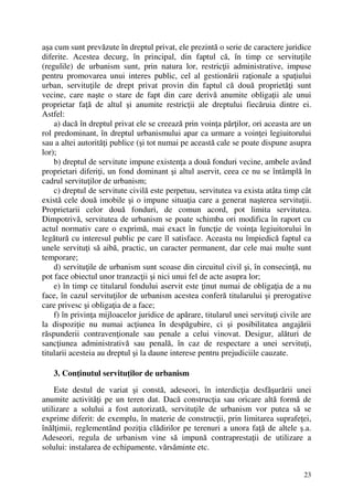 23
aşa cum sunt prevăzute în dreptul privat, ele prezintă o serie de caractere juridice
diferite. Acestea decurg, în principal, din faptul că, în timp ce servituţile
(regulile) de urbanism sunt, prin natura lor, restricţii administrative, impuse
pentru promovarea unui interes public, cel al gestionării raţionale a spaţiului
urban, servituţile de drept privat provin din faptul că două proprietăţi sunt
vecine, care naşte o stare de fapt din care derivă anumite obligaţii ale unui
proprietar faţă de altul şi anumite restricţii ale dreptului fiecăruia dintre ei.
Astfel:
a) dacă în dreptul privat ele se creează prin voinţa părţilor, ori aceasta are un
rol predominant, în dreptul urbanismului apar ca urmare a voinţei legiuitorului
sau a altei autorităţi publice (şi tot numai pe această cale se poate dispune asupra
lor);
b) dreptul de servitute impune existenţa a două fonduri vecine, ambele având
proprietari diferiţi, un fond dominant şi altul aservit, ceea ce nu se întâmplă în
cadrul servituţilor de urbanism;
c) dreptul de servitute civilă este perpetuu, servitutea va exista atâta timp cât
există cele două imobile şi o impune situaţia care a generat naşterea servituţii.
Proprietarii celor două fonduri, de comun acord, pot limita servitutea.
Dimpotrivă, servitutea de urbanism se poate schimba ori modifica în raport cu
actul normativ care o exprimă, mai exact în funcţie de voinţa legiuitorului în
legătură cu interesul public pe care îl satisface. Aceasta nu împiedică faptul ca
unele servituţi să aibă, practic, un caracter permanent, dar cele mai multe sunt
temporare;
d) servituţile de urbanism sunt scoase din circuitul civil şi, în consecinţă, nu
pot face obiectul unor tranzacţii şi nici unui fel de acte asupra lor;
e) în timp ce titularul fondului aservit este ţinut numai de obligaţia de a nu
face, în cazul servituţilor de urbanism acestea conferă titularului şi prerogative
care privesc şi obligaţia de a face;
f) în privinţa mijloacelor juridice de apărare, titularul unei servituţi civile are
la dispoziţie nu numai acţiunea în despăgubire, ci şi posibilitatea angajării
răspunderii contravenţionale sau penale a celui vinovat. Desigur, alături de
sancţiunea administrativă sau penală, în caz de respectare a unei servituţi,
titularii acesteia au dreptul şi la daune interese pentru prejudiciile cauzate.
3. Conţinutul servituţilor de urbanism
Este destul de variat şi constă, adeseori, în interdicţia desfăşurării unei
anumite activităţi pe un teren dat. Dacă construcţia sau oricare altă formă de
utilizare a solului a fost autorizată, servituţile de urbanism vor putea să se
exprime diferit: de exemplu, în materie de construcţii, prin limitarea suprafeţei,
înălţimii, reglementând poziţia clădirilor pe terenuri a unora faţă de altele ş.a.
Adeseori, regula de urbanism vine să impună contraprestaţii de utilizare a
solului: instalarea de echipamente, vărsăminte etc.
 