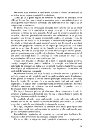 24
Dacă vom pune problema în mod invers, adică de a şti ceea ce servituţile de
urbanism nu pot impune, constatările sunt diverse.
Astfel, pe de o parte, regula de urbanism nu impune, în principiu, decât
obligaţii de a nu face: a nu construi, a nu construi peste o anumită densitate, a nu
utiliza pentru zugrăvirea unei construcţii alte materiale decât cele impuse de un
document de urbanism etc.
În dreptul francez se semnalează existenţa unor servituţi care au un statut
intermediar, între cel al servituţilor de drept privat şi cel al servituţilor de
urbanism: servitutea de curte comună. Astfel, dacă în aplicarea servituţilor de
urbanism, eliberarea permisului de construire este subordonată, în ce priveşte
distanţele care trebuie să separe construcţiile, creării, pe teritoriul vecin, de
servituţile de a nu ridica ori de a nu depăşi o anumită înălţime prin construire.
Sus-zisele servituţi, zise de „curţi comune”, pot, în caz de absenţă a acordului
amiabil între proprietarii interesaţi, să fie impuse pe cale judiciară. Este vorba
deci de o servitute de drept privat, întrucât priveşte raporturile între doi
proprietari, dar este, în acelaşi timp, instituită într-un scop de interes general,
pentru a garanta respectul regulilor de urbanism. Această a doua caracteristică
are drept consecinţă faptul că servitutea de curte comună nu poate să fie
suprimată ori modificată de proprietarii respectivi.
Totuşi, sunt întâlnite şi obligaţii de a face, o anumită acţiune pozitivă,
condiţia acceptării unui proiect imobiliar: de exemplu, beneficiarului unei
autorizaţii de construire ar putea să i se impună realizarea lucrărilor necesare
viabilităţilor şi echipamentelor construcţiei sau impunerea demolărilor ori
modificărilor anumitor construcţii.
O problemă distinctă, cel puţin în ţările occidentale, este cea a gradului de
precizie pe care pot să-l atingă, în mod legal, reglementările locale de urbanism.
Unele planuri de ocupare a solului cuprind prescripţii arhitecturale care merg
foarte în detaliu (de exemplu, de a nu admite decât două ori trei culori de
zugrăveală). În acelaşi timp, textele legale care guvernează conţinutul posibil al
diferitelor documente de urbanism nu sunt deosebit de precise, ceea ce
favorizează uneori diferenţe notabile.
Un aspect însemnat priveşte şi chestiunea dacă documentele locale de
urbanism ar putea adăuga formalităţi celor pe care le impune legea în materie de
autorizaţie de construire şi alte autorizaţii.
În condiţiile absenţei unor reglementări legale adecvate, suficiente în
materie, este de la sine înţeles că această posibilitate este admisă, cu condiţia
respectării principiilor constituţionale şi a interesului general.
În sfârşit, conţinutul servituţilor de urbanism este limitat prin repartizarea
rolurilor care există între reglementările de urbanism şi alte reglementări care
privesc afectarea utilizării solului.
Particularităţile servituţilor de urbanism se exprimă prin finalitatea lor,
traducând în fapt preocupările de amenajare a spaţiului urban.
Ele au ca obiectiv asigurarea unei repartizări armonioase a implantaţiilor
 