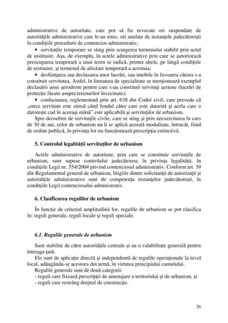 26
administrative de autoritate, care pot să fie revocate ori suspendate de
autorităţile administrative care le-au emis, ori anulate de instanţele judecătoreşti
în condiţiile procedurii de contencios administrativ;
• servituţile temporare se sting prin scurgerea termenului stabilit prin actul
de instituire. Aşa, de exemplu, în actele administrative prin care se autorizează
preocuparea temporară a unui teren se indică, printre altele, pe lângă condiţiile
de restituire, şi termenul de afectare temporară a acestuia;
• desfiinţarea sau declasarea unor lucrări, sau imobile în favoarea cărora s-a
constituit servitutea. Astfel, în literatura de specialitate se menţionează exemplul
declasării unui aerodrom pentru care s-au constituit servituţi aeriene (lucrări de
protecţie făcute asupra terenurilor învecinate);
• confuziunea, reglementată prin art. 638 din Codul civil, care prevede că
„orice servitute este stinsă când fondul către care este datorită şi acela care o
datoreşte cad în aceeaşi mână” este aplicabilă şi servituţilor de urbanism.
Spre deosebire de servituţile civile, care se sting şi prin neexercitarea în curs
de 30 de ani, celor de urbanism nu li se aplică această modalitate, întrucât, fiind
de ordine publică, în privinţa lor nu funcţionează prescripţia extinctivă.
5. Controlul legalităţii servituţilor de urbanism
Actele administrative de autoritate, prin care se constituie servituţile de
urbanism, sunt supuse controlului judecătoresc în privinţa legalităţii, în
condiţiile Legii nr. 554/2004 privind contenciosul administrativ. Conform art. 39
din Regulamentul general de urbanism, litigiile dintre solicitanţii de autorizaţii şi
autorităţile administrative sunt de competenţa instanţelor judecătoreşti, în
condiţiile Legii contenciosului administrativ.
6. Clasificarea regulilor de urbanism
În funcţie de criteriul amplitudinii lor, regulile de urbanism se pot clasifica
în: reguli generale, reguli locale şi reguli speciale.
6.1. Regulile generale de urbanism
Sunt stabilite de către autorităţile centrale şi au o valabilitate generală pentru
întreaga ţară.
Ele sunt de aplicaţie directă şi independentă de regulile operaţionale la nivel
local, adăugându-se acestora din urmă, în virtutea principiului cumulului.
Regulile generale sunt de două categorii:
- reguli care fixează prescripţii de amenajare a teritoriului şi de urbanism, şi
- reguli care restrâng dreptul de construcţie.
 