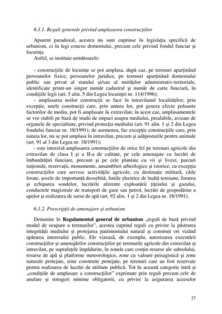27
6.1.1. Reguli generale privind amplasarea construcţiilor
Aparent paradoxal, acestea nu sunt cuprinse în legislaţia specifică de
urbanism, ci în legi conexe domeniului, precum cele privind fondul funciar şi
locuinţa.
Astfel, se instituie următoarele:
- construcţiile de locuinţe se pot amplasa, după caz, pe terenuri aparţinând
persoanelor fizice, persoanelor juridice, pe terenuri aparţinând domeniului
public sau privat al statului şi/sau al unităţilor administrativ-teritoriale,
identificate printr-un singur număr cadastral şi număr de carte funciară, în
condiţiile legii (art. 5 alin. 5 din Legea locuinţei nr. 114/1996);
- amplasarea noilor construcţii se face în intravilanul localităţilor; prin
excepţie, unele construcţii care, prin antura lor, pot genera efecte poluante
factorilor de mediu, pot fi amplasate în extravilan; în acest caz, amplasamentele
se vor stabili pe bază de studii de impact asupra mediului, prealabile, avizate de
organele de specialitate, privind protecţia mediului (art. 91 alin. 1 şi 2 din Legea
fondului funciar nr. 18/1991); de asemenea, fac excepţie construcţiile care, prin
natura lor, nu se pot amplasa în intravilan, precum şi adăposturile pentru animale
(art. 91 al 3 din Legea nr. 18/1991);
- este interzisă amplasarea construcţiilor de orice fel pe terenuri agricole din
extravilan de clasa I şi a II-a de calitate, pe cele amenajate cu lucrări de
îmbunătăţiri funciare, precum şi pe cele plantate cu vii şi livezi, parcuri
naţionale, rezervaţii, monumente, ansambluri arheologice şi istorice, cu excepţia
construcţiilor care servesc activităţile agricole, cu destinaţie militară, căile
ferate, şosele de importanţă deosebită, liniile electrice de înaltă tensiune, forarea
şi echiparea sondelor, lucrările aferente exploatării ţiţeiului şi gazului,
conductele magistrale de transport de gaze sau petrol, lucrări de gospodărire a
apelor şi realizarea de surse de apă (art. 92 alin. 1 şi 2 din Legea nr. 18/1991).
6.1.2. Prescripţii de amenajare şi urbanism
Denumite în Regulamentul general de urbanism „reguli de bază privind
modul de ocupare a terenurilor”, acestea cuprind reguli cu privire la păstrarea
integrităţii mediului şi protejarea patrimoniului natural şi construit ori vizând
apărarea interesului public. Ele vizează, de exemplu, autorizarea executării
construcţiilor şi amenajărilor construcţiilor pe terenurile agricole din extravilan şi
intravilan, pe suprafeţele împădurite, în zonele care conţin resurse ale subsolului,
resurse de apă şi platforme meteorologice, zone cu valoare peisagistică şi zone
naturale protejate, zone construite protejate, pe terenuri care au fost rezervate
pentru realizarea de lucrări de utilitate publică. Tot în această categorie intră şi
„condiţiile de amplasare a construcţiilor” exprimate prin reguli precum cele de
anulare şi retrageri minime obligatorii, cu privire la asigurarea acceselor
 