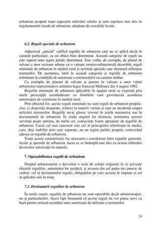 29
urbanism acoperă toate aspectele utilizării solului şi sunt cuprinse mai ales în
regulamentele locale de urbanism, adoptate de consiliile locale.
6.2. Reguli speciale de urbanism
Adjectivul „special” califică regulile de urbanism care nu se aplică decât în
cazurile particulare, cu un obiect bine determinat. Această categorie de reguli nu
este supusă unui regim juridic determinat. Este vorba, de exemplu, de planul de
salvare a unor sectoare urbane cu o valoare istorico-arhitecturală deosebită, reguli
minimale de urbanism în mediul rural şi servituţi speciale care afectează utilizarea
terenurilor. De asemenea, intră în această categorie şi regulile de urbanism
referitoare la condiţiile de autorizare a construcţiilor cu caracter militar.
Ca exemplu de planuri de salvare şi punere în valoare a unor valori
urbanistice reprezentative amintim legea franceză Mallraux din 4 august 1962.
Regulile minimale de urbanism aplicabile în spaţiul rural se exprimă prin
unele prescripţii asemănătoare cu limitările care guvernează acordarea
autorizaţiei de construire în mediul rural.
Prin obiectul lor, aceste reguli minimale nu sunt reguli de urbanism propriu-
zise, ci dispoziţii disparate, relative la materii variate şi care au incidenţă asupra
utilizării terenurilor. Regulile nu-şi găsesc izvorul în actele normative sau în
documentele de urbanism. În ciuda originii lor distincte, instituirea acestor
servituţi poate antrena, de multe ori, consecinţe foarte apropiate de regulile de
urbanism. Cazul cel mai cunoscut este cel al principiilor referitoare la mediu,
care, deşi stabilite prin acte separate, au un regim juridic propriu, coincizând
adesea cu regulile de urbanism.
Toate aceste caracteristici fac necesară o coordonare între regulile generale,
locale şi speciale de urbanism, lucru ce se întâmplă mai ales cu ocazia eliberării
diverselor autorizaţii în materie.
7. Opozabilitatea regulii de urbanism
Dreptul urbanismului a dezvoltat o serie de soluţii originale în ce priveşte
efectele regulilor, autoritatea lor juridică, şi aceasta din cel puţin trei puncte de
vedere: cel al destinatarilor regulii, obligaţiilor pe care aceasta le impune şi cel
al aplicării sale în timp.
7.1. Destinatarii regulilor de urbanism
În unele cazuri, regulile de urbanism nu sunt opozabile decât administraţiei,
nu şi particularilor. Acest fapt înseamnă că aceste reguli nu vor putea servi ca
bază pentru refuzul acordării unei autorizaţii de utilizare a terenurilor.
 