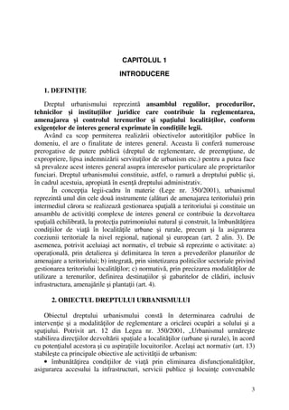 3
CAPITOLUL 1
INTRODUCERE
1. DEFINIŢIE
Dreptul urbanismului reprezintă ansamblul regulilor, procedurilor,
tehnicilor şi instituţiilor juridice care contribuie la reglementarea,
amenajarea şi controlul terenurilor şi spaţiului localităţilor, conform
exigenţelor de interes general exprimate în condiţiile legii.
Având ca scop permiterea realizării obiectivelor autorităţilor publice în
domeniu, el are o finalitate de interes general. Aceasta îi conferă numeroase
prerogative de putere publică (dreptul de reglementare, de preempţiune, de
expropriere, lipsa indemnizării servituţilor de urbanism etc.) pentru a putea face
să prevaleze acest interes general asupra intereselor particulare ale proprietarilor
funciari. Dreptul urbanismului constituie, astfel, o ramură a dreptului public şi,
în cadrul acestuia, apropiată în esenţă dreptului administrativ.
În concepţia legii-cadru în materie (Lege nr. 350/2001), urbanismul
reprezintă unul din cele două instrumente (alături de amenajarea teritoriului) prin
intermediul cărora se realizează gestionarea spaţială a teritoriului şi constituie un
ansamblu de activităţi complexe de interes general ce contribuie la dezvoltarea
spaţială echilibrată, la protecţia patrimoniului natural şi construit, la îmbunătăţirea
condiţiilor de viaţă în localităţile urbane şi rurale, precum şi la asigurarea
coeziunii teritoriale la nivel regional, naţional şi european (art. 2 alin. 3). De
asemenea, potrivit aceluiaşi act normativ, el trebuie să reprezinte o activitate: a)
operaţională, prin detalierea şi delimitarea în teren a prevederilor planurilor de
amenajare a teritoriului; b) integrată, prin sintetizarea politicilor sectoriale privind
gestionarea teritoriului localităţilor; c) normativă, prin precizarea modalităţilor de
utilizare a terenurilor, definirea destinaţiilor şi gabaritelor de clădiri, inclusiv
infrastructura, amenajările şi plantaţii (art. 4).
2. OBIECTUL DREPTULUI URBANISMULUI
Obiectul dreptului urbanismului constă în determinarea cadrului de
intervenţie şi a modalităţilor de reglementare a oricărei ocupări a solului şi a
spaţiului. Potrivit art. 12 din Legea nr. 350/2001, „Urbanismul urmăreşte
stabilirea direcţiilor dezvoltării spaţiale a localităţilor (urbane şi rurale), în acord
cu potenţialul acestora şi cu aspiraţiile locuitorilor. Acelaşi act normativ (art. 13)
stabileşte ca principale obiective ale activităţii de urbanism:
• îmbunătăţirea condiţiilor de viaţă prin eliminarea disfuncţionalităţilor,
asigurarea accesului la infrastructuri, servicii publice şi locuinţe convenabile
 