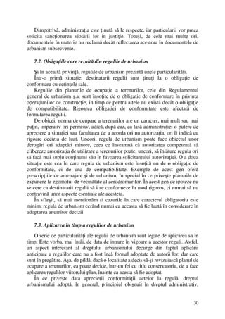 30
Dimpotrivă, administraţia este ţinută să le respecte, iar particularii vor putea
solicita sancţionarea violării lor în justiţie. Totuşi, de cele mai multe ori,
documentele în materie nu reclamă decât reflectarea acestora în documentele de
urbanism subsecvente.
7.2. Obligaţiile care rezultă din regulile de urbanism
Şi în această privinţă, regulile de urbanism prezintă unele particularităţi.
Într-o primă situaţie, destinatarii regulii sunt ţinuţi la o obligaţie de
conformare cu cerinţele sale.
Regulile din planurile de ocupaţie a terenurilor, cele din Regulamentul
general de urbanism ş.a. sunt însoţite de o obligaţie de conformare în privinţa
operaţiunilor de construcţie, în timp ce pentru altele nu există decât o obligaţie
de compatibilitate. Rigoarea obligaţiei de conformitate este afectată de
formularea regulii.
De obicei, norma de ocupare a terenurilor are un caracter, mai mult sau mai
puţin, imperativ ori permisiv, adică, după caz, ea lasă administraţiei o putere de
apreciere a situaţiei sau facultatea de a acorda ori nu autorizaţia, ori îi indică cu
rigoare decizia de luat. Uneori, regula de urbanism poate face obiectul unor
derogări ori adaptări minore, ceea ce înseamnă că autoritatea competentă să
elibereze autorizaţia de utilizare a terenurilor poate, uneori, să înlăture regula ori
să facă mai suplu conţinutul său în favoarea solicitantului autorizaţiei. O a doua
situaţie este cea în care regula de urbanism este însoţită nu de o obligaţie de
conformitate, ci de una de compatibilitate. Exemple de acest gen oferă
prescripţiile de amenajare şi de urbanism, în special în ce priveşte planurile de
expunere la zgomotul de vecinătate al aerodromurilor. În acest gen de ipoteze nu
se cere ca destinatarii regulii să i se conformeze în mod riguros, ci numai să nu
contravină unor aspecte esenţiale ale acesteia.
În sfârşit, să mai menţionăm şi cazurile în care caracterul obligatoriu este
minim, regula de urbanism cerând numai ca aceasta să fie luată în considerare în
adoptarea anumitor decizii.
7.3. Aplicarea în timp a regulilor de urbanism
O serie de particularităţi ale regulii de urbanism sunt legate de aplicarea sa în
timp. Este vorba, mai întâi, de data de intrare în vigoare a acestor reguli. Astfel,
un aspect interesant al dreptului urbanismului decurge din faptul aplicării
anticipate a regulilor care nu a fost încă formal adoptate de autorii lor, dar care
sunt în pregătire. Aşa, de pildă, dacă o localitate a decis să-şi revizuiască planul de
ocupare a terenurilor, ea poate decide, într-un fel cu titlu conservatoriu, de a face
aplicarea regulilor viitorului plan, înainte ca acesta să fie adoptat.
În ce priveşte data aprecierii conformităţii actelor la regulă, dreptul
urbanismului adoptă, în general, principiul obişnuit în dreptul administrativ,
 