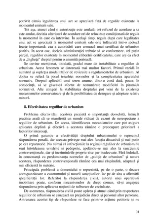 31
potrivit căruia legalitatea unui act se apreciază faţă de regulile existente la
momentul emiterii sale.
Tot aşa, atunci când o autorizaţie este anulată, ori refuzul de acordare a sa
este anulat, decizia ulterioară de acordare ori de refuz este condiţionată de regula
la momentul în care ea intervine. În acelaşi timp, regula după care legalitatea
unui act se apreciază la momentul emiterii sale este înlăturată într-o ipoteză
foarte importantă: cea a autorizării care urmează unui certificat de urbanism
pozitiv. În acest caz, decizia administraţiei trebuie să se conformeze, cel puţin
parţial, regulilor existente în momentul eliberării certificatului, care are ca efect
de a „îngheţa” dreptul pentru o anumită perioadă.
Se cuvine menţionat, totodată, gradul mare de instabilitate a regulilor de
urbanism. Acest fenomen se datorează mai multor factori. Primul rezidă în
numărul şi supleţea modalităţilor de revizuire a regulamentelor de urbanism. Al
doilea se referă la jocul ierarhiei normelor şi la complexitatea aparatului
normativ. Dreptul aplicabil unui teren anume, dintr-o zonă dată, poate, în
consecinţă, să se găsească afectat de nenumărate modificări în piramida
normativă. Alte atingeri la stabilitatea dreptului pot veni de la existenţa
mecanismelor conservatoare şi de la posibilitatea de derogare şi adoptare relativ
minoră.
8. Efectivitatea regulilor de urbanism
Problema efectivităţii acestora prezintă o importanţă deosebită, întrucât
practica arată că se manifestă un număr ridicat de cazuri de nerespectare a
regulilor de urbanism. De aceea, identificarea mecanismelor care pot asigura
aplicarea deplină şi efectivă a acestora rămâne o preocupare prioritară a
factorilor interesaţi.
O primă garanţie a efectivităţii dreptului urbanismului o reprezintă
răspunderea penală, dar aceasta priveşte mai ales funcţia disuasivă şi mai puţin
pe cea reparatorie. Nu numai că infracţiunile la regimul regulilor de urbanism nu
sunt întotdeauna urmărite şi pedepsite, apelându-se mai ales la sancţiunile
contravenţionale, dar şi incriminările propriu-zise par inadecvate. Fără îndoială,
în consonanţă cu predominanţa normelor de „poliţie de urbanism” şi natura
acestora, răspunderea contravenţională rămâne cea mai răspândită, adaptată şi
mai eficientă în materie.
Principala problemă a domeniului o reprezintă, pe de o parte, o dozare
corespunzătoare a cuantumului şi naturii sancţiunilor, iar pe de alta a afirmării
specificităţii lor. Referitor la răspunderea civilă, autorul unei operaţiuni
imobiliare poate, conform mecanismelor de drept comun, să-şi angajeze
răspunderea prin aplicarea noţiunii de tulburare de vecinătate.
De asemenea, răspunderea civilă poate apărea şi atunci când prin respectarea
regulilor de urbanism se cauzează un prejudiciu direct şi personal altor persoane.
Antrenarea acestui tip de răspundere se face printr-o acţiune petitorie şi nu
 