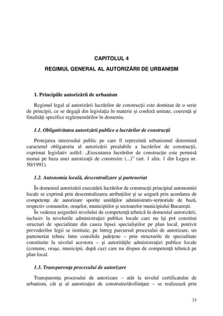 33
CAPITOLUL 4
REGIMUL GENERAL AL AUTORIZĂRII DE URBANISM
1. Principiile autorizării de urbanism
Regimul legal al autorizării lucrărilor de construcţii este dominat de o serie
de principii, ce se degajă din legislaţia în materie şi conferă unitate, coerenţă şi
finalităţi specifice reglementărilor în domeniu.
1.1. Obligativitatea autorizării publice a lucrărilor de construcţii
Protejarea interesului public pe care îl reprezintă urbanismul determină
caracterul obligatoriu al autorizării prealabile a lucrărilor de construcţii,
exprimat legislativ astfel: „Executarea lucrărilor de construcţie este permisă
numai pe baza unei autorizaţii de construire (...)” (art. 1 alin. 1 din Legea nr.
50/1991).
1.2. Autonomia locală, descentralizare şi parteneriat
În domeniul autorizării executării lucrărilor de construcţii principiul autonomiei
locale se exprimă prin descentralizarea atribuţiilor şi se asigură prin acordarea de
competenţe de autorizare sporite unităţilor administrativ-teritoriale de bază,
respectiv comunelor, oraşelor, municipiilor şi sectoarelor municipiului Bucureşti.
În vederea asigurării nivelului de competenţă tehnică în domeniul autorizării,
inclusiv la nivelurile administraţiei publice locale care nu îşi pot constitui
structuri de specialitate din cauza lipsei specialiştilor pe plan local, potrivit
prevederilor legii se instituie, pe întreg parcursul procesului de autorizare, un
parteneriat tehnic între consiliile judeţene – prin structurile de specialitate
constituite la nivelul acestora – şi autorităţile administraţiei publice locale
(comune, oraşe, municipii, după caz) care nu dispun de competenţă tehnică pe
plan local.
1.3. Transparenţa procesului de autorizare
Transparenţa procesului de autorizare – atât la nivelul certificatului de
urbanism, cât şi al autorizaţiei de construire/desfiinţare – se realizează prin
 