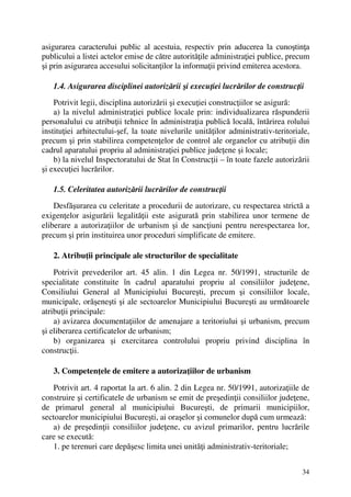 34
asigurarea caracterului public al acestuia, respectiv prin aducerea la cunoştinţa
publicului a listei actelor emise de către autorităţile administraţiei publice, precum
şi prin asigurarea accesului solicitanţilor la informaţii privind emiterea acestora.
1.4. Asigurarea disciplinei autorizării şi execuţiei lucrărilor de construcţii
Potrivit legii, disciplina autorizării şi execuţiei construcţiilor se asigură:
a) la nivelul administraţiei publice locale prin: individualizarea răspunderii
personalului cu atribuţii tehnice în administraţia publică locală, întărirea rolului
instituţiei arhitectului-şef, la toate nivelurile unităţilor administrativ-teritoriale,
precum şi prin stabilirea competenţelor de control ale organelor cu atribuţii din
cadrul aparatului propriu al administraţiei publice judeţene şi locale;
b) la nivelul Inspectoratului de Stat în Construcţii – în toate fazele autorizării
şi execuţiei lucrărilor.
1.5. Celeritatea autorizării lucrărilor de construcţii
Desfăşurarea cu celeritate a procedurii de autorizare, cu respectarea strictă a
exigenţelor asigurării legalităţii este asigurată prin stabilirea unor termene de
eliberare a autorizaţiilor de urbanism şi de sancţiuni pentru nerespectarea lor,
precum şi prin instituirea unor proceduri simplificate de emitere.
2. Atribuţii principale ale structurilor de specialitate
Potrivit prevederilor art. 45 alin. 1 din Legea nr. 50/1991, structurile de
specialitate constituite în cadrul aparatului propriu al consiliilor judeţene,
Consiliului General al Municipiului Bucureşti, precum şi consiliilor locale,
municipale, orăşeneşti şi ale sectoarelor Municipiului Bucureşti au următoarele
atribuţii principale:
a) avizarea documentaţiilor de amenajare a teritoriului şi urbanism, precum
şi eliberarea certificatelor de urbanism;
b) organizarea şi exercitarea controlului propriu privind disciplina în
construcţii.
3. Competenţele de emitere a autorizaţiilor de urbanism
Potrivit art. 4 raportat la art. 6 alin. 2 din Legea nr. 50/1991, autorizaţiile de
construire şi certificatele de urbanism se emit de preşedinţii consiliilor judeţene,
de primarul general al municipiului Bucureşti, de primarii municipiilor,
sectoarelor municipiului Bucureşti, ai oraşelor şi comunelor după cum urmează:
a) de preşedinţii consiliilor judeţene, cu avizul primarilor, pentru lucrările
care se execută:
1. pe terenuri care depăşesc limita unei unităţi administrativ-teritoriale;
 