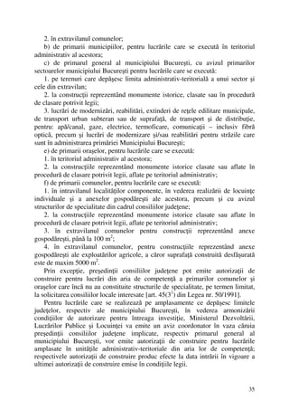 35
2. în extravilanul comunelor;
b) de primarii municipiilor, pentru lucrările care se execută în teritoriul
administrativ al acestora;
c) de primarul general al municipiului Bucureşti, cu avizul primarilor
sectoarelor municipiului Bucureşti pentru lucrările care se execută:
1. pe terenuri care depăşesc limita administrativ-teritorială a unui sector şi
cele din extravilan;
2. la construcţii reprezentând monumente istorice, clasate sau în procedură
de clasare potrivit legii;
3. lucrări de modernizări, reabilitări, extinderi de reţele edilitare municipale,
de transport urban subteran sau de suprafaţă, de transport şi de distribuţie,
pentru: apă/canal, gaze, electrice, termoficare, comunicaţii – inclusiv fibră
optică, precum şi lucrări de modernizare şi/sau reabilitări pentru străzile care
sunt în administrarea primăriei Municipiului Bucureşti;
e) de primarii oraşelor, pentru lucrările care se execută:
1. în teritoriul administrativ al acestora;
2. la construcţiile reprezentând monumente istorice clasate sau aflate în
procedură de clasare potrivit legii, aflate pe teritoriul administrativ;
f) de primarii comunelor, pentru lucrările care se execută:
1. în intravilanul localităţilor componente, în vederea realizării de locuinţe
individuale şi a anexelor gospodăreşti ale acestora, precum şi cu avizul
structurilor de specialitate din cadrul consiliilor judeţene;
2. la construcţiile reprezentând monumente istorice clasate sau aflate în
procedură de clasare potrivit legii, aflate pe teritoriul administrativ;
3. în extravilanul comunelor pentru construcţii reprezentând anexe
gospodăreşti, până la 100 m2
;
4. în extravilanul comunelor, pentru construcţiile reprezentând anexe
gospodăreşti ale exploatărilor agricole, a căror suprafaţă construită desfăşurată
este de maxim 5000 m2
.
Prin excepţie, preşedinţii consiliilor judeţene pot emite autorizaţii de
construire pentru lucrări din aria de competenţă a primarilor comunelor şi
oraşelor care încă nu au constituite structurile de specialitate, pe termen limitat,
la solicitarea consiliilor locale interesate [art. 45(31
) din Legea nr. 50/1991].
Pentru lucrările care se realizează pe amplasamente ce depăşesc limitele
judeţelor, respectiv ale municipiului Bucureşti, în vederea armonizării
condiţiilor de autorizare pentru întreaga investiţie, Ministerul Dezvoltării,
Lucrărilor Publice şi Locuinţei va emite un aviz coordonator în vaza căruia
preşedinţii consiliilor judeţene implicate, respectiv primarul general al
municipiului Bucureşti, vor emite autorizaţii de construire pentru lucrările
amplasate în unităţile administrativ-teritoriale din aria lor de competenţă;
respectivele autorizaţii de construire produc efecte la data intrării în vigoare a
ultimei autorizaţii de construire emise în condiţiile legii.
 