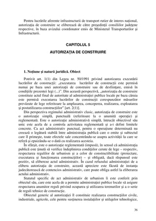 36
Pentru lucrările aferente infrastructurii de transport rutier de interes naţional,
autorizaţia de construire se eliberează de către preşedinţii consiliilor judeţene
respective, în baza avizului coordonator emis de Ministerul Transporturilor şi
Infrastructurii.
CAPITOLUL 5
AUTORIZAŢIA DE CONSTRUIRE
1. Noţiune şi natură juridică. Obiect
Potrivit art. 1(1) din Legea nr. 50/1991 privind autorizarea executării
lucrărilor de construcţii: „executarea lucrărilor de construcţii este permisă
numai pe baza unei autorizaţii de construire sau de desfiinţare, emisă în
condiţiile prezentei legi (...)”. Din această perspectivă, „autorizaţia de construire
constituie actul final de autoritate al administraţiei publice locale pe baza căruia
este permisă executarea lucrărilor de construcţii corespunzător măsurilor
prevăzute de lege referitoare la amplasarea, conceperea, realizarea, exploatarea
şi postutilizarea construcţiilor” [art. 2(1)].
Din perspectiva regimului administrativ clasic, autorizaţia de construire este
o autorizaţie simplă, punctuală (referitoare la o anumită operaţie) şi
reglementată. Este o autorizaţie administrativă simplă, întrucât obiectivul său
unic este acela de a controla activitatea reglementată şi a-i defini limitele
concrete. Ca act administrativ punctual, pentru o operaţiune determinată nu
creează o legătură stabilă între administraţia publică care o emite şi subiectul
care îl primeşte, toate efectele sale concentrându-se asupra activităţii la care se
referă şi epuizându-se o dată cu realizarea acesteia.
În sfârşit, este o autorizaţie reglementată (impusă), în sensul că administraţia
publică este ţinută să verifice îndeplinirea condiţiilor cerute de lege – respectiv,
respectarea regulilor de urbanism şi a celor de constructibilitate (proiectare,
executarea şi funcţionarea construcţiilor) – şi obligată, dacă răspunsul este
pozitiv, să elibereze actul administrativ. În cazul refuzului administraţiei de a
elibera autorizaţia de construire, această apreciere este făcută de instanţa
judecătorească de contencios administrativ, care poate obliga astfel la eliberarea
actului administrativ.
Statutul specific de act administrativ de urbanism îi este conferit prin
obiectul său, care este acela de a permite administraţiei publice locale să asigure
respectarea anumitor reguli privind ocuparea şi utilizarea terenurilor şi a o serie
de reguli tehnice de construcţie.
Obiectul generic al autorizaţiei îl constituie realizarea construcţiilor civile,
industriale, agricole, cele pentru susţinerea instalaţiilor şi utilajelor tehnologice,
 