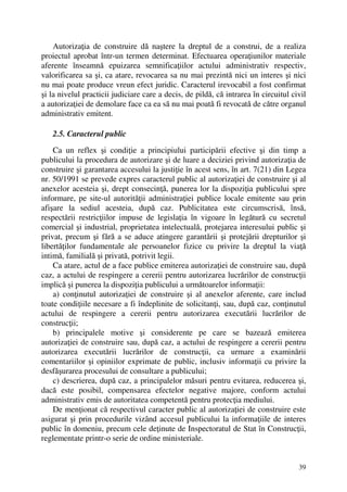 39
Autorizaţia de construire dă naştere la dreptul de a construi, de a realiza
proiectul aprobat într-un termen determinat. Efectuarea operaţiunilor materiale
aferente înseamnă epuizarea semnificaţiilor actului administrativ respectiv,
valorificarea sa şi, ca atare, revocarea sa nu mai prezintă nici un interes şi nici
nu mai poate produce vreun efect juridic. Caracterul irevocabil a fost confirmat
şi la nivelul practicii judiciare care a decis, de pildă, că intrarea în circuitul civil
a autorizaţiei de demolare face ca ea să nu mai poată fi revocată de către organul
administrativ emitent.
2.5. Caracterul public
Ca un reflex şi condiţie a principiului participării efective şi din timp a
publicului la procedura de autorizare şi de luare a deciziei privind autorizaţia de
construire şi garantarea accesului la justiţie în acest sens, în art. 7(21) din Legea
nr. 50/1991 se prevede expres caracterul public al autorizaţiei de construire şi al
anexelor acesteia şi, drept consecinţă, punerea lor la dispoziţia publicului spre
informare, pe site-ul autorităţii administraţiei publice locale emitente sau prin
afişare la sediul acesteia, după caz. Publicitatea este circumscrisă, însă,
respectării restricţiilor impuse de legislaţia în vigoare în legătură cu secretul
comercial şi industrial, proprietatea intelectuală, protejarea interesului public şi
privat, precum şi fără a se aduce atingere garantării şi protejării drepturilor şi
libertăţilor fundamentale ale persoanelor fizice cu privire la dreptul la viaţă
intimă, familială şi privată, potrivit legii.
Ca atare, actul de a face publice emiterea autorizaţiei de construire sau, după
caz, a actului de respingere a cererii pentru autorizarea lucrărilor de construcţii
implică şi punerea la dispoziţia publicului a următoarelor informaţii:
a) conţinutul autorizaţiei de construire şi al anexelor aferente, care includ
toate condiţiile necesare a fi îndeplinite de solicitanţi, sau, după caz, conţinutul
actului de respingere a cererii pentru autorizarea executării lucrărilor de
construcţii;
b) principalele motive şi considerente pe care se bazează emiterea
autorizaţiei de construire sau, după caz, a actului de respingere a cererii pentru
autorizarea executării lucrărilor de construcţii, ca urmare a examinării
comentariilor şi opiniilor exprimate de public, inclusiv informaţii cu privire la
desfăşurarea procesului de consultare a publicului;
c) descrierea, după caz, a principalelor măsuri pentru evitarea, reducerea şi,
dacă este posibil, compensarea efectelor negative majore, conform actului
administrativ emis de autoritatea competentă pentru protecţia mediului.
De menţionat că respectivul caracter public al autorizaţiei de construire este
asigurat şi prin procedurile vizând accesul publicului la informaţiile de interes
public în domeniu, precum cele deţinute de Inspectoratul de Stat în Construcţii,
reglementate printr-o serie de ordine ministeriale.
 