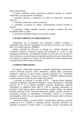 4
pentru toţi locuitorii;
• crearea condiţiilor pentru satisfacerea cerinţelor speciale ale copiilor,
vârstnicilor şi ale persoanelor cu handicap;
• utilizarea eficientă a terenurilor, în acord cu funcţiunile urbanistice
adecvate;
• extinderea controlată a zonelor construite;
• protejarea şi punerea în valoare a patrimoniului cultural construit şi
natural;
• asigurarea calităţii cadrului construit, amenajat şi plantat din toate
localităţile urbane şi rurale;
• protejarea localităţilor împotriva dezastrelor naturale.
3. SCOPUL DREPTULUI URBANISMULUI
„Urbanismul are ca principal scop stimularea evoluţiei complexe a
localităţilor, prin realizarea strategiilor de dezvoltare pe termen scurt, mediu şi
lung” (art. 10 din Legea nr. 350/2001).
Aşadar, legislaţia de urbanism se distinge de celelalte legislaţii care
încadrează ocuparea şi utilizarea solurilor prin finalitatea sa: ea are ca scop
amenajarea armonioasă a ansamblurilor urbane. Cu acest titlu, ea ia în calcul o
serie de interese care au dat naştere la legislaţii specifice, precum cele referitoare
la securitate, la salubritate, la estetică, în mod simultan, în vederea obţinerii unei
amenajări şi dezvoltări urbane armonioase.
4. INDICII URBANISTICI
Ca expresie a tehnicităţii accentuate a dreptului urbanismului, legislaţiile în
materie utilizează aşa-zişii „indici urbanistici”, definiţi drept „instrumente
urbanistice specifice de lucru pentru controlul proiectării şi al dezvoltării
durabile a zonelor urbane”. În acest sens, Legea nr. 350/2001 stabileşte înţelesul
conferit acestora şi modul de calcul, după cum urmează:
- coeficient de utilizare a terenului (CUT) - raportul dintre suprafaţa
construită desfăşurată (suprafaţa desfăşurată a tuturor planşeelor) şi suprafaţa
parcelei. Nu se ia în calculul suprafeţei construite desfăşurate: suprafaţa
subsolurilor cu înălţimea liberă până la 1,80 m, suprafaţa subsolurilor cu
destinaţie strictă pentru gararea autovehiculelor, spaţiile tehnice sau spaţiile
destinate protecţiei civile, suprafaţa balcoanelor, logiilor, teraselor deschise şi
neacoperite, teraselor şi copertinelor necirculabile, precum şi a podurilor
neamenajabile, aleilor de acces pietonal/carosabil din incintă, scările exterioare,
trotuarele de protecţie;
- procent de ocupare a terenului (POT) - raportul dintre suprafaţa construită
(amprenta la sol a clădirii) şi suprafaţa parcelei. Suprafaţa construită este
suprafaţa construită la nivelul solului, cu excepţia teraselor descoperite ale
 