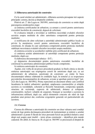 40
3. Eliberarea autorizaţiei de construire
Ca în cazul oricărui act administrativ, eliberarea acesteia presupune trei aspecte
principale: cererea, decizia şi drepturile conferite.
Potrivit art. 21
din Legea nr. 50/1991, autorizaţia de construire se emite după
parcurgerea următoarelor etape:
a) emiterea certificatului de urbanism, ca urmare a cererii pentru autorizarea
executării lucrărilor de construcţii, depusă de solicitant;
b) evaluarea iniţială a investiţiei şi stabilirea necesităţii evaluării efectelor
acesteia asupra mediului de către autoritatea competentă pentru protecţia
mediului;
c) notificarea de către solicitant a autorităţii administraţiei publice locale cu
privire la menţinerea cererii pentru autorizarea executării lucrărilor de
construcţii, în situaţia în care autoritatea competentă pentru protecţia mediului
stabileşte necesitatea evaluării efectelor investiţiei asupra mediului;
d) emiterea avizelor şi acordurilor stabilite prin certificatul de urbanism;
e) emiterea actului administrativ al autorităţii competente pentru protecţia
mediului, după caz;
f) elaborarea documentaţiei tehnice - D.T.;
g) depunerea documentaţiei pentru autorizarea executării lucrărilor de
construcţii la autoritatea administraţiei publice locale competente;
h) emiterea autorizaţiei de construire.
Aşadar, este vorba de un proces procedural gradual, la finele căruia se decide
emiterea autorizaţiei sau respingerea cererii de autorizare după caz; ca act
administrativ de urbanism, autorizaţie de construire „se emite în baza
documentaţiei tehnice elaborată în condiţiile legii, în temeiul şi cu respectarea
prevederilor documentaţiilor de urbanism, avizate şi aprobate potrivit legii” [art.
2(2) din Legea nr. 50/1991]. Prima reprezintă un document tehnic care certifică
încadrarea în indicii urbanistici aprobaţi, amplasarea construcţiilor şi relaţiile
acestora cu vecinătăţile, schemele şi fluxurile funcţionale, compoziţia spaţială,
structura de rezistenţă, expresia de arhitectură, dotarea şi echiparea
construcţiilor, inclusiv soluţiile de asigurare, branşare şi racordare a acestora la
infrastructura edilitară, după caz, adică elementele concrete ale stării de fapt
pendinte unui proiect dat, conforme exigenţelor generale ori particularizări ale
acestora.
3.1. Cererea
Cererea de eliberare a autorizaţiei de construire are doar valoarea unei condiţii
cerute de lege pentru declanşarea procedurii de instrumentare şi emitere a actului
administrativ şi poate fi făcută de orice persoană fizică sau juridică titulară a unui
drept real asupra unui imobil – teren şi/sau construcţie – identificat prin număr
cadastral. De altfel, în Anexa nr. II a Legii nr. 50/1991 se precizează că dreptul de
 